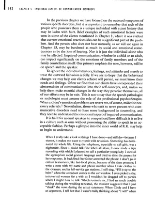CHAPTER S EMOTIONAL ASPECTS OF COMMUNICATION DISORDERS
In the previous chapter we have focused on the outward symptoms of
various speech disorders, but it is important to remember that each of the
people who possesses them is a unique individual with a past history that
may be laden with hurt. Brief examples of such emotional. factors were
seen in some of the clients mentioned in Chapter 1, where it was evident
that current emotional reactions also can be a significant part of the prob-
lem. And the person who does not hear normally, as we will see again in
Chapter 13, may be burdened as much by social and emotional conse-
quences as by the loss of hearing. Nor is it just the individual alone who
may be affected. Impaired communication, whether in a child or an adult,
can impact significantly on the emotions of family members and of the
family constellation itself. Our primary emphasis for now, however, will be
on speech and the speaker.
To ignore the individual's history, feelings, and attitudes and merely to
treat the outward behaviors is folly. If we are to hope that the behavioral
changes we may help our clients achieve will persist, we must know their
needs and feelings. Often we find that our clients have incorporated their
abnormalities of communication into their self-concepts, and, unless we
help them make essential changes in the way they perceive themselves, all
of our efforts may be in vain. This is not to say that the speech pathologist
or audiologist must assume the role of the professional psychotherapist.
When a client's emotional problems are severe we, of course, make the nec-
essary referrals.' Nevertheless, those who seek to serve persons with com-
municative disorders need to have some background in counseling, and
they need to understand the emotional aspect of impaired communication.
It is hard for normal speakers to comprehend how difficult it is to live
in a culture such as ours without possessing the ability to speak in an ac-
ceptable fashion. Perhaps a glimpse into the inner world of RK. may help
us begin to understand.
When I really take a look at things I have done—and still do—because I
stutter, it makes me want to vomit with revulsion. Stuttering has domi-
nated my whole life. Using the telephone, especially to call girls, was a
nightmare. Since I could talk fine when all alone, I once made a tape
recording with which I planned to call a particular young lady. I used all
the appropriate social gesture language and tried to time the pauses for
her responses. It backfired: her father answered the phone! I don't go in
certain restaurants, like fast-food places, because of the time pressure; I
write a note with my name and phone number when I take clothes to
the cleaners; and in fill-service gas stations, I still sing, "Fill it up to the
brim" when the attendant comes to the car window. I even picked a shy,
introverted woman for a wife so I wouldn't be dragged off to parties
where I might have to talk. Which reminds me, I had so much trouble
talking during the wedding rehearsal, the minister suggested that I just
"think" the vows during the actual ceremony. When Cindy and I have
an argument, I tell her that I wasn't really thinking about "I will" when
 