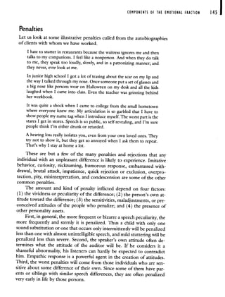 COMPONENTS OF THE EMOTIONAL FRACTION 145
Penalties
Let us look at some illustrative penalties culled from the autobiographies
of clients with whom we have worked.
I hate to stutter in restaurants because the waitress ignores me and then
talks to my companions. I feel like a nonperson. And when they do talk
to me, they speak too loudly, slowly, and in a patronizing manner; and
they never, ever look at me.
In junior high school I got a lot of teasing about the scar on my lip and
the way I talked through my nose. Once someone put a set of glasses and
a big nose like persons wear on Halloween on my desk and all the kids
laughed when I came into class. Even the teacher was grinning behind
her workbook.
It was quite a shock when I came to college from the small hometown
where everyone knew me. My articulation is so garbled that I have to
show people my name tag when I introduce myself. The worst part is the
stares I get in stores. Speech is so public, so self-revealing, and I'm sure
people think I'm either drunk or retarded.
A hearing loss really isolates you, even from your own loved ones. They
try not to show it, but they get so annoyed when I ask them to repeat.
That's why I stay at home a lot.
These are but a few of the many penalties and rejections that any
individual with an unpleasant difference is likely to experience. Imitative
behavior, curiosity, nicknaming, humorous response, embarrassed with-
drawal, brutal attack, impatience, quick rejection or exclusion, overpro-
tection, pity, misinterpretation, and condescension are some of the other
common penalties.
The amount and kind of penalty inflicted depend on four factors:
(1) the vividness or peculiarity of the difference; (2) the person's own at-
titude toward the difference; (3) the sensitivities, maladjustments, orpre-
conceived attitudes of the people who penalize; and (4) the presence of
other personality assets.
First, in general, the more frequent or bizarre a speech peculiarity, the
more frequently and sternly it is penalized. Thus a child with only one
sound substitution or one that occurs only intermittently will be penalized
less than one with almost unintelligible speech, and mild stuttering will be
penalized less than severe. Second, the speaker's own attitude often de-
termines what the attitude of the auditor will be. If he considers it a
shameful abnormality, his listeners can hardly be expected to contradict
him. Empathic response is a powerful agent in the creation of attitudes.
Third, the worst penalties will come from those individuals who are sen-
sitive about some difference of their own. Since some of them have par-
ents or siblings with similar speech differences, they are often penalized
very early in life by those persons.
 