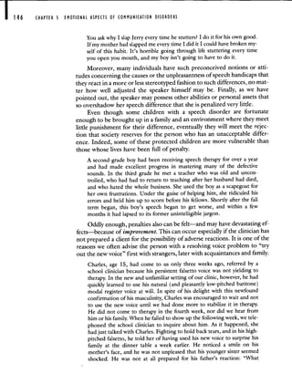 CHAPTER 5 EMOTIONAL ASPECTS OF COMMUNICATION DISORDERS
You ask why I slap Jerry every time he stutters? I do it for his own good.
If my mother had slapped me every time I did it I could have broken my-
self of this habit. It's horrible going through life stuttering every time
you open you mouth, and my boy isn't going to have to do it.
Moreover, many individuals have such preconceived notions or atti-
tudes concerning the causes or the unpleasantness of speech handicaps that
they react in a more or less stereotyped fashion to such differences, no mat-
ter how well adjusted the speaker himself may be. Finally, as we have
pointed out, the speaker may possess other abilities or personal assets that
so overshadow her speech difference that she is penalized very little.
Even though some children with a speech disorder are fortunate
enough to be brought up in a family and an environment where they meet
little punishment for their difference, eventually they will meet the rejec-
tion that society reserves for the person who has an unacceptable differ-
ence. Indeed, some of these protected children are more vulnerable than
those whose lives have been full of penalty.
A second-grade boy had been receiving speech therapy for over a year
and had made excellent progress in mastering many of the defective
sounds. In the third grade he met a teacher who was old and uncon-
trolled, who had had to return to teaching after her husband had died,
and who hated the whole business. She used the boy as a scapegoat for
her own frustrations. Under the guise of helping him, she ridiculed his
errors and held him up to scorn before his fellows. Shortly after the fall
term began, this boy's speech began to get worse, and within a few
months it had lapsed to its former unintelligible jargon.
Oddly enough, penalties also can be felt—and may have devastating ef-
fects—because of improvement. This can occur especially if the clinician has
not prepared a client for the possibility of adverse reactions. It is one of the
reasons we often advise the person with a resolving voice problem to "try
out the new voice" first with strangers, later with acquaintances and family.
Charles, age 15, had come to us only three weeks ago, referred by a
school clinician because his persistent falsetto voice was not yielding to
therapy. In the new and unfamiliar setting of our clinic, however, he had
quickly learned to use his natural (and pleasantly low-pitched baritone)
modal register voice at will. In spite of his delight with this newfound
confirmation of his masculinity, Charles was encouraged to wait and not
to use the new voice until we had done more to stabilize it in therapy.
He did not come to therapy in the fourth week, nor did we hear from
him or his family. When he failed to show up the following week, we tele-
phoned the school clinician to inquire about him. As it happened, she
had just talked with Charles. Fighting to hold back tears, and in his high-
pitched falsetto, he told her of having used his new voice to surprise his
family at the dinner table a week earlier. He noticed a smile on his
mother's face, and he was not unpleased that his younger sister seemed
shocked. He was not at all prepared for his father's reaction: "What
 