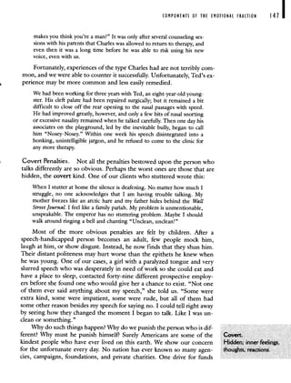 COMPONENTS OF THE EMOTIONAL FRACTION 141
makes you think you're a man?" It was only after several counseling ses-
sions with his parents that Charles was allowed to return to therapy, and
even then it was a long time before he was able to risk using his new
voice, even with us.
Fortunately, experiences of the type Charles had are not terribly com-
mon, and we were able to counter it successfully. Unfortunately, Ted's ex-
perience may be more common and less easily remedied.
We had been working for three years with Ted, an eight-year-old young-
ster. His cleft palate had been repaired surgically; but it remained a bit
difficult to close off the rear opening to the nasal passages with speed.
He had improved greatly, however, and only a few bits of nasal snorting
or excessive nasality remained when he talked carefully. Then one day his
associates on the playground, led by the inevitable bully, began to call
him "Nosey-Nosey." Within one week his speech disintegrated into a
honking, unintelligible jargon, and he refused to come to the clinic for
any more therapy.
Covert Penalties. Not all the penalties bestowed upon the person who
talks differently are so obvious. Perhaps the worst ones are those that are
hidden, the covert kind. One of our clients who stuttered wrote this:
When I stutter at home the silence is deafening. No matter how much I
struggle, no one acknowledges that I am having trouble talking. My
mother freezes like an arctic hare and my father hides behind the Wall
StreetJournal. I feel like a family pariah. My problem is unmentionable,
unspeakable. The emperor has no stuttering problem. Maybe I should
walk around ringing a bell and chanting "Unclean, unclean!"
Most of the more obvious penalties are felt by children. After a
speech-handicapped person becomes an adult, few people mock him,
laugh at him, or show disgust. Instead, he now finds that they shun him.
Their distant politeness may hurt worse than the epithets he knew when
he was young. One of our cases, a girl with a paralyzed tongue and very
slurred speech who was desperately in need of work so she could eat and
have a place to sleep, contacted forty-nine different prospective employ-
ers before she found one who would give her a chance to exist. "Not one
of them ever said anything about my speech," she told us. "Some were
extra kind, some were impatient, some were rude, but all of them had
some other reason besides my speech for saying no. I could tell right away
by seeing how they changed the moment I began to talk. Like I was un-
clean or something."
Why do such things happen? Why do we punish the person who is dif-
ferent? Why must he punish himself? Surely Americans are some of the
kindest people who have ever lived on this earth. We show our concern
for the unfortunate every day. No nation has ever known so many agen-
cies, campaigns, foundations, and private charities. One drive for funds
 