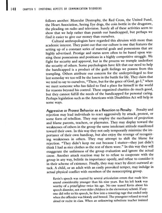 148 CHAPTER 5 EMOTIONAL ASPECTS OF COMMUNICATION DISORDERS
follows another. Muscular Dystrophy, the Red Cross, the United Fund,
the Heart Association, Seeing Eye dogs, the coin bottle in the drugstore,
the pleading on radio and television. Surely all of these activities seem to
show that we help rather than punish our handicapped, but perhaps we
find it easier to give our money than ourselves.
Cultural anthropologists have regarded this altruism with more than
academic interest. They point out that our culture is one that features the
setting up of a constant series of material goals and possessions that are
highly advertised. Prestige and status seem often to be based upon win-
ning these possessions and positions in a highly competitive struggle. We
fight for security and approval, but in the process we trample underfoot
the security of others. Some psychologists have felt that our need to help
the handicapped is a product of the guilt feelings we possess from this
trampling. Others attribute our concern for the underprivileged to fear
lest someday we too will be the losers in the battle for life. They claim that
we tend to say to ourselves, "There, but for the grace of God, go I," when
we meet someone who has failed to find a place for himself in the world
for reasons beyond his control. These organized charities do much good,
but they cannot fulfill the needs of the handicapped for personal caring.
Perhaps legislation such as the Americans with Disabilities Act will help in
some ways.
Aggressive or Protest Behavior as a Reaction to Penalty. Penalty and
rejection may lead individuals to react aggressively by attack, protest, or
some form of rebellion. They may employ the mechanism of projection
and blame parents, teachers, or playmates. They may display toward the
weaknesses of others in the group the same intolerant attitude manifested
toward their own. In this way they not only temporarily minimize the im-
portance of their own handicap, but also enjoy the revengeof recogniz-
ing weaknesses in others. They may attempt to shift the blame for
rejection. "They didn't keep me out because I stutter—they just didn't
think I had as nice clothes as the rest of them wore." In this way they will
exaggerate the unfairness of the group evaluation and ignore the actual
cause. Another attack reaction may be to refuse to cooperate with the
group in any way, belittle its importance openly, andrefuse to consider it
in their scheme of existence. Finally, they may react by direct outward at-
tack. A child, or an adult with an easily provoked temper, may indulge in
actual physical conflict with members of the nonaccepting group.
Kevin's speech was marred by several articulation errors that made him
sound considerably younger than his nine years. But his left hook was
worthy of a prizefighter twice his age. No one teased Kevin about his
speech disorder, not even older children in the elementary school. If any-
one did refer to his speech, he flew into a towering rage that ended only
when the offender was bloody and bowed. The youngster refused to read
aloud or recite in class. When an unknowing substitute teacher insisted
 