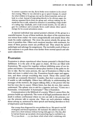 COMPONENTS OF THE EMOTIONAL FRACTION 149
he answer a question one day, Kevin broke seven windows in the school
that evening. 'When he was selected to go to speech therapy, he cursed
the other children in his group, tore up the clinical materials, and sat sul-
lenly in a chair. Instead of responding directly to his obvious anger, the
clinician separated Kevin from the group and, without making any de-
mands for him to talk, enlisted his assistance in assembling a large model
of a sailing ship. Gradually, and it took several months, she was able to
gain his confidence and eventually Kevin could tolerate direct speech
therapy for his several articulation errors.
A rejected individual may spread pointed criticism of the group in a
resentful manner. In any of these methods, the object of the rejection does
not retreat from reality—he reacts antagonistically and attacks those who
made his reality unpleasant. The more the person attacks the group, the
more it penalizes him. Often such reactions interfere with treatment, for
many of these persons resent any proffered aid. They attack the speech
pathologist and sabotage his assignments. The inevitable result of these at-
tack reactions is to push them even farther from normal speech and ade-
quate adjustment.
Frustration
Frustration is always experienced when human potential is blocked from
fulfillment. It is the ache of the giant in chains. All lives are filled with
frustrations. We cannot live together without inhibiting some of our im-
pulses and desires. Circumstances always place barriers in the paths we de-
sire to take. But for some persons, the cup of frustration is filled to the
brim and more is added every day. Frustration breeds anger and aggres-
sion, and these corrupt everything they touch. Those who cannot talk
normally are constantly thwarted. Consider, then how a person must feel
if unable to talk intelligibly. Others have difficulty in understanding the
messages of the stutterer, the jargon-talking child, or the person who has
lost his voice due to cancer. Others listen, but they do not, they cannot,
understand. The aphasic tries to ask for a cigarette and says, "Come me a
bummadee. A bummadee! A bummadee!" This is frustration.
Communication is the lifeblood of a society. When it cannot flow, the
pressure builds up explosively. The worst of all legal punishments short of
death is solitary confinement where no one can talk to the prisoner, nor
can the prisoner talk to anyone else. There are such prisoners walking
about among us, sentenced by their speech and hearing disorders to lives
of deprivation and frustration.
One young client diagnosed his own problem for us. His speech was full
of irregular and forced repetitions. He hesitated. He seldom was able to
utter even a short sentence without having wide gaps in it. One day, after
he had just beaten up our plastic-clown punching bag he confided in us.
"Y-y-y-you know. . . y-y-you know whuh-whuh-what's wrrrrrong with
 