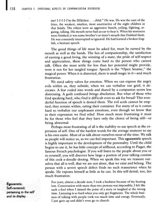 CHAPTER 5 EMOTIONAL ASPECTS OF COMMUNICATION DISORDERS
me? I-I-I-I-I'm the Illillittlest . . . child." He was. He was the runt of the
litter, the weakest, smallest, most unattractive of the eight children in
that family. The others were an aggressive bunch, yelling, fighting, ar-
guing, talking. His mouth never had an ear to hear it. When his sentences
were finished, it was some brother's or sister's mouth that finished them.
He was constantly interrupted or ignored. He had learned a broken Eng-
lish, a hesitant speech.
The good things of life must be asked for, must be earned by the
mouth as well as the hands. The fun of companionship, the satisfaction
of earning a good living, the winning of a mate, the pride of self-respect
and appreciation, these things come hard to the person who cannot
talk. Often she must settle for less than her potential might provide,
were it not for her tangled tongue. Speech is the "Open Sesame," the
magical power. When it is distorted, there is small magic in it—and much
frustration.
We need safety valves for emotion. When we can express the angry
evils within us, they subside; when we can verbalize our grief, it de-
creases. A fear coded into words and shared by a companion seems less
distressing. A guilt confessed brings absolution. But what of those who
find speaking hard, who find it difficult even to ask for bread? This won-
derful function of speech is denied them. The evil acids cannot be emp-
tied; they remain within, eating their container. For many of us it comes
hard to verbalize our unpleasant emotions, even though we know that
in their expression we find relief. How much more frustrating it must
be for those who feel that they have only the choice of being still—or
being abnormal.
Perhaps most frustrating of all is the inability to use speech as the ex-
pression of self. One of the hardest words for the average stutterer to say
is his own name. Most of us talk about ourselves most of the time. We talk
so people will notice us, so we can feel important. This egocentric speech
is highly important in the development of the personality. Until the child
begins to use it, he has little concept of selthood, according to Piaget, the
famous French psychologist. If you will listen to the people about you or
to yourself, you will discover how large a portion of your talking consists
of this cock-a-doodle-dooing. When we speak this way we reassure our-
selves that all is well, that we are not alone, that we exist and belong. The
person with a severe speech defect finds no such reassurance when he
speaks. He exposes himself as little as he can. In this self-denial, too, lies
much frustration.
E
For years almost a decade now I took a backseat because of my hearing
gocentnc loss Conversation with more than two persons was impossible I felt like
Self centered such a fool when I missed the point of a story or laughed at the wrong
pertaining to the self time Listening is so hard when you only get fragments The whole busi
and its display ness of talking with people took too much time and energy Eventually
I just gave up and didn't even go to church.
 