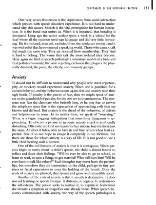 COMPONENTS OF THE EMOTIONAL FRACTION I SI I
One very severe frustration is the deprivation from social interaction
which persons with speech disorders experience. It is not hard to under-
stand why this occurs. Speech is the vital prerequisite for human interac-
tion. It is the bond that unites us. When it is impaired, that bonding is
disrupted. Long ago the senior author spent a week in a school for the
deaf where all the students used sign language and did very little lipread-
ing. He felt isolated, rejected, excluded from the miniature society; and it
was with relief that he re-entered a speaking world. Those who cannot talk
feel much the same way. They are rejected from membership. They find
it hard to belong. The worse they talk the more isolated they become.
Here again we find in speech pathology a miniature model of a basic evil
that pollutes humanity, the same rejecting exclusion that plagues the phys-
ically disabled, the poor, the elderly, and minority groups.
Anxiety
It should not be difficult to understand why people who meet rejection,
pity, or mockery would experience anxiety. When one is punished for a
certain behavior, and the behavior occurs again, fear and anxiety raise their
ugly heads. If penalty is the parent of fear, then we might speak of anxi-
ety as the grandchild of penalty, for the two are not synonymous. The stut-
terer may fear the classmate who bedevils him, or he may fear to answer
the telephone since fear is the expectation of approaching evils that are
known and defined. But anxiety is the dread of the unknown, of defeats
and helplessness to come. In its milder form, we speak of "worrying."
There is a vague nagging anticipation that something dangerous is ap-
proaching. To observe a person in an acute anxiety attack is profoundly
disturbing. Often she can find no reason for her anxiety, but it is there just
the same. At times it fades, only to have its red flare return when least ex-
pected. Few of us can hope to escape it completely in our lifetimes, but
there are those for whom anxiety is a way of life. It is not good to see a
little child bearing such a burden.
One of the evil features of anxiety is that it is contagious. When par-
ents begin to worry about a child's speech, the child is almost bound to
reflect and share their feelings. "Will he ever be able to go to school, to
learn to read, to earn a living, to get married? Who will hurt him? Will he
ever learn to talk like others?" Such thoughts may never leave the parents'
lips, but somehow they are transmitted to the child, perhaps by tiny ges-
tures or facial expressions or even the holding of the breath. Once the
seeds of anxiety are planted, they sprout and grow with incredible speed.
Another of the evils of anxiety is that it usually is destructive. It does
not aid learning or speech therapy. It distracts; it negates. It undermines
the self-esteem. The person seeks to contain it, to explain it. Sometimes
she invents a symptom or magnifies one already there. When speech be-
comes contaminated with anxiety, the way of the speech pathologist is
 