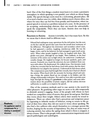 I 52 CHAPTER 5 EMOTIONAL ASPECTS OF COMMUNICATION DISORDERS
hard. One of the first things a student must learn is to create a permissive
atmosphere in which speaking is not painful, over which no threat hangs
darkly. The speech therapy room must be a welcoming, pleasant place. All
of us need a harbor once in a while; these children need a haven often, one
where for once they can feel free from penalty and frustration, where im-
paired speech is viewed as a problem instead of a curse. In the presence of
an accepting, understanding clinician, they can touch the untouchable,
speak the unspeakable. There they can learn. Anxiety does not help in
learning or relearning.
Reactions to Anxiety. Anxiety is invisible, but it has many faces. By this
we mean that it shows itself in different ways.
Edward had undergone many operations for his cleft palate, but the scars
on his face and the speech that came from his mouth bore testimony of
his difference. Throughout his elementary and secondary school years,
he had appeared a carefree, laughing, mischievous child. He was the
happy clown, and by his behavior, he had managed to gain much accep-
tance. When other people laughed at him, he laughed with them. His
grades were poor, although he was bright. Then suddenly, in the final
semester of his senior year in high school, he underwent a marked per-
sonality change. He laughed no longer; he became apathetic, quiet, and
morose. Formerly very much the extrovert, he now withdrew from con-
tacts with others. He daydreamed. He walked alone. Our intensive study
of this boy revealed that he had always lived with anxiety, that his cheer-
ful behavior was adaptive but spurious. Underneath he had always ached.
The compensatory pose had brought him rewards, but it had not allayed
the anxiety. When faced with the necessity for leaving school and earn-
ing a living, the anxiety flared up too strongly to be hidden, and the
change of personality took place. Not until we were able to provide some
hope through the fitting of a prosthesis (a false palate) and some infor-
mation about the possibility of plastic surgery, did the anxiety decrease
sufficiently to enable us to improve his speech.
One of the common methods used to ease anxiety is the search for
other pleasures. By gratifying other urges we seem to be able temporarily
to diminish anxiety's nagging. Some of the people with whom we have
worked are compulsive eaters of sweets; they grow fat and gross. And then
they worry about their weight. Others relieve their anxiety by sexual in-
dulgences. There are others who find a precarious and temporary peace
by regressing to infantile modes of behavior, trying to return to the pe-
Prosthesis. nod of their lives when they did not need to worry about speaking. We
An appliance used to also find a few sufferers who attach themselves to a stronger person like
compensate for a leeches, hoping for the security of dependency. Yes, they are many ways of
messing or paralyzed reducing anxiety; but unless the spring from which it flows is stopped, it
structure. -
always returns. That is why people with communication impairments need
speech pathologists and audiologists.
 