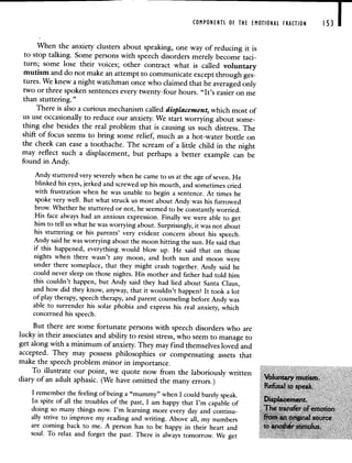 COMPONENTS OF THE EMOTIONAL FRACTION I 53
When the anxiety clusters about speaking, one way of reducing it is
to stop talking. Some persons with speech disorders merely become taci-
turn; some lose their voices; other contract what is called voluntary
mutism and do not make an attempt to communicateexcept through ges-
tures. We knew a night watchman once who claimed that he averaged only
two or three spoken sentences every twenty-four hours. "It's easier on me
than stuttering."
There is also a curious mechanism called displacement, which most of
us use occasionally to reduce our anxiety. We start worrying about some-
thing else besides the real problem that is causing us such distress. The
shift of focus seems to bring some relief, much as a hot-water bottle on
the cheek can ease a toothache. The scream of a little child in thenight
may reflect such a displacement, but perhaps a better example can be
found in Andy.
Andy stuttered very severely when he came to us at the age of seven. He
blinked his eyes, jerked and screwed up his mouth, and sometimes cried
with frustration when he was unable to begin a sentence. At times he
spoke very well. But what struck us most about Andy was his furrowed
brow. Whether he stuttered or not, he seemed to be constantly worried.
His face always had an anxious expression. Finally we were able toget
him to tell us what he was worrying about. Surprisingly, it was not about
his stuttering or his parents' very evident concern about his speech.
Andy said he was worrying about the moon hitting the sun. He said that
if this happened, everything would blow up. He said that on those
nights when there wasn't any moon, and both sun and moon were
under there someplace, that they might crash together. Andy said he
could never sleep on those nights. His mother and father had told him
this couldn't happen, but Andy said they had lied about Santa Claus,
and how did they know, anyway, that it wouldn't happen? It took a lot
of play therapy, speech therapy, and parent counseling before Andy was
able to surrender his solar phobia and express his real anxiety, which
concerned his speech.
But there are some fortunate persons with speech disorders who are
lucky in their associates and ability to resist stress, who seem to manage to
get along with a minimum of anxiety. They may find themselves loved and
accepted. They may possess philosophies or compensating assets that
make the speech problem minor in importance.
To illustrate our point, we quote now from the laboriously written
diary of an adult aphasic. (We have omitted the many errors.)
I remember the feeling of being a "mummy" when I could barely speak.
splacement
In spite of all the troubles of the past, I am happy that I m capable of
ofemotton
doing so many things now. I m learning more every day and continu-
ally strive to improve my reading and writing. Above all, my numbers
are coming back to me. A person has to be happy in their heart and
soul. To relax and forget the past. There is always tomorrow. We get
 