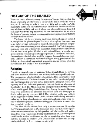 HISTORY OF THE DISABLED S
HISTORY OF THE DISABLED
There are times, when we survey the extent of human distress, that this
dream of creating a better world is so unrealistic that it would be foolish
to try to do anything to make it come true. Why seek to make one's life
meaningful in this way when there is such an immense amount of misfor-
tune all about us? Why pick up a few beer cans when millions are discarded
each day? Why try to help those who are less fortunate than we are when
the forces of our own culture keep generating more unhappiness? Is there
any hope for humankind?
The history of the way society has treated the handicapped, sad as it
is, may give us the glimmerings of that hope. Although we have some way
to go before we can call ourselves civilized, the contrast between the pre-
sent and past treatments of people who are retarded, deaf, blind, crippled,
insane, or poor, and of those who cannot talk normally shows very clearly
that we have made gains. We find in this cultural history a hopeful pro-
gression from considering handicapped persons as intolerable nuisances,
then as objects of mirth, then as pitiful beggars, then as challenging prob-
lems, and now as individuals who are challenged. Today, persons with dis-
abilities are increasingly recognized as persons, and as persons who also
have abilities. But clearly it was not always so.
Rejection
Primitive society tolerated no weakness. Tribes struggled hard for survival,
and those members who could not aid materially were quickly rejected.
The younger men killed the leaders when they had lost their teeth or their
energies had abated. The inhabitants of ancient India cast crippled people
into the Ganges; the Spartans hurled theirs from a precipice. The Aztecs
regularly sacrificed deformed persons in times of famine or when one of
their leaders died. The Melanesians had a simple solution for the problem
of the handicapped: They buried them alive. Among the earlier Romans,
twins were considered so abnormal that one of them was always put to
death, and frequently both were killed. They left their malformed children
on the highways or in the forests. If the children survived they were often
picked up by those who always prey upon the handicapped and were car-
ried to the marketplace to be trained as beggars. They were not even valu-
able enough to be slaves.
The Bible clearly reflects these early rejection attitudes. Remember
Job? The prevailing belief in Old Testament times was that people's phys-
ical states were determined by their good or bad relationship with a deity.
Disabilities were regarded as divine punishment for sin. A normal person
could invoke similar punishment merely by associating with those who
had thus incurred the wrath of God. Consequently, the blind and the crip-
pled wailed with the lepers outside the city wall.
 