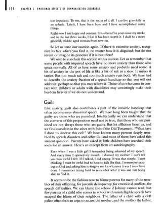 CHAPTER 5 EMOTIONAL ASPECTS OF COMMUNICATION DISORDERS
too impatient. To me, that is the secret of it all. I can live gracefully as
an aphasic. Lately, I have been busy and I have accomplished many
things.
Right now I am happy and content. It has been five years since my stroke
and in the last three weeks, I feel it has been worth it. I shall be a more
graceful, middle-aged woman from now on.
So let us state our caution again. If there is excessive anxiety, recog-
nize its face where you find it, no matter how it is disguised; but do not
invent or imagine its presence if it is not there!
We wish to conclude this section with a caution. Let us remember that
some people with impaired speech have no more anxiety than those who
speak normally. All of us have some anxiety and probably need some. A
bit of anxiety in the pot of life is like a bit of salt in a stew. It makes it
tastier. But too much salt and too much anxiety ruin both. We have had
to describe the anxiety fraction of a speech handicap so that you will not
add to it, perhaps so that you may relieve it. Those of us who come in con-
tact with children or adults with disabilities may unwittingly make their
burdens heavier if we do not understand.
Guilt
Like anxiety, guilt also contributes a part of the invisible handicap that
often accompanies abnormal speech. We have long been taught that the
guilty are those who are punished. Intellectually we can understand that
the converse of this proposition need not be true, that those who are pun-
ished are not always those who are guilty. But let affliction beset us, and
we find ourselves in the ashes with Job of the Old Testament. "What have
I done to deserve this evil?" We have known many persons deeply trou-
bled by speech disorders and other ills, and most of them have asked this
ancient question. Parents have asked it; little children have searched their
souls for an answer. Here's an excerpt from an autobiography.
Even when I was a little girl I remember being ashamed of my speech.
And every time I opened my mouth, I shamed my mother. I can't tell
you how awful I felt. If I talked, I did wrong. It was that simple. I kept
thinking I must be awful bad to have to talk like that. I remember pray-
ing to God and asking him to forgive me for whatever it was I must have
done. I remember trying hard to remember what it was and not being
able to find it.
It seems to be the fashion now to blame parents for many of the trou-
bles of their offspring, for juvenile delinquency, for emotional conflicts, for
speech difficulties. We can blame the school if Johnny cannot read, but
few parents of a child who comes to school with unintelligible speech have
escaped the blame of their neighbors. The father of a child with a cleft
palate often feels an urge to accuse the mother, and the mother the father,
 