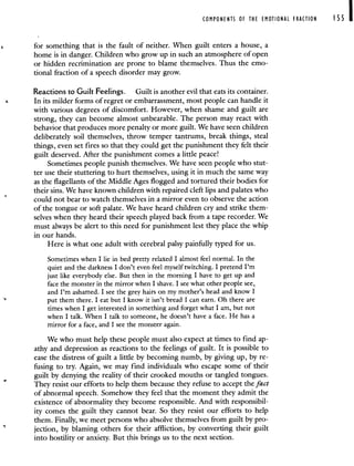 COMPONENTS OF THE EMOTIONAL FRACTION I 55
for something that is the fault of neither. When guilt enters a house, a
home is in danger. Children who grow up in such an atmosphere of open
or hidden recrimination are prone to blame themselves. Thus the emo-
tional fraction of a speech disorder may grow.
Reactions to Guilt Feelings. Guilt is another evil that eats its container.
In its milder forms of regret or embarrassment, most people can handle it
with various degrees of discomfort. However, when shame and guilt are
strong, they can become almost unbearable. The person may react with
behavior that produces more penalty or more guilt. We have seen children
deliberately soil themselves, throw temper tantrums, break things, steal
things, even set fires so that they could get the punishment they felt their
guilt deserved. After the punishment comes a little peace!
Sometimes people punish themselves. We have seen people who stut-
ter use their stuttering to hurt themselves, using it in much the same way
as the flagellants of the Middle Ages flogged and tortured their bodies for
their sins. We have known children with repaired cleft lips and palates who
could not bear to watch themselves in a mirror even to observe the action
of the tongue or soft palate. We have heard children cry and strike them-
selves when they heard their speech played back from a tape recorder. We
must always be alert to this need for punishment lest they place the whip
in our hands.
Here is what one adult with cerebral palsy painfully typed for us.
Sometimes when I lie in bed pretty relaxed I almost feel normal. In the
quiet and the darkness I don't even feel myself twitching. I pretend I'm
just like everybody else. But then in the morning I have to get up and
face the monster in the mirror when I shave. I see what other people see,
and I'm ashamed. I see the grey hairs on my mother's head and know I
put them there. I eat but I know it isn't bread I can earn. Oh there are
times when I get interested in something and forget what I am, but not
when I talk. When I talk to someone, he doesn't have a face. He has a
mirror for a face, and I see the monster again.
We who must help these people must also expect at times to find ap-
athy and depression as reactions to the feelings of guilt. It is possible to
ease the distress of guilt a little by becoming numb, by giving up, by re-
fusing to try. Again, we may find individuals who escape some of their
guilt by denying the reality of their crooked mouths or tangled tongues.
*
They resist our efforts to help them because they refuse to accept the fact
ofabnormal speech. Somehow they feel that the moment they admit the
existence of abnormality they become responsible. And with responsibil-
ity comes the guilt they cannot bear. So they resist our efforts to help
them. Finally, we meet persons who absolve themselves from guilt by pro-
jection, by blaming others for their affliction, by converting their guilt
into hostility or anxiety. But this brings us to the next section.
 