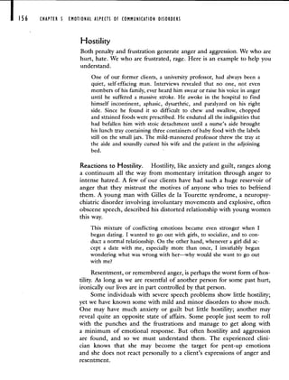 I 56 CHAPTER 5 EMOTIONAL ASPECTS OF COMMUNICATION DISORDERS
Hostility
Both penalty and frustration generate anger and aggression. We who are
hurt, hate. We who are frustrated, rage. Here is an example to help you
understand.
One of our former clients, a university professor, had always been a
quiet, self-effacing man. Interviews revealed that no one, not even
members of his family, ever heard him swear or raise his voice in anger
until he suffered a massive stroke. He awoke in the hospital to find
himself incontinent, aphasic, dysarthric, and paralyzed on his right
side. Since he found it so difficult to chew and swallow, chopped
and strained foods were prescribed. He endured all the indignities that
had befallen him with stoic detachment until a nurse's aide brought
his lunch tray containing three containers of baby food with the labels
still on the small jars. The mild-mannered professor threw the tray at
the aide and soundly cursed his wife and the patient in the adjoining
bed.
Reactions to Hostility. Hostility, like anxiety and guilt, ranges along
a continuum all the way from momentary irritation through anger to
intense hatred. A few of our clients have had such a huge reservoir of
anger that they mistrust the motives of anyone who tries to befriend
them. A young man with Gilles de Ia Tourette syndrome, a neuropsy-
chiatric disorder involving involuntary movements and explosive, often
obscene speech, described his distorted relationship with young women
this way.
This mixture of conflicting emotions became even stronger when I
began dating. I wanted to go out with girls, to socialize, and to con-
duct a normal relationship. On the other hand, whenever a girl did ac-
cept a date with me, especially more than once, I invariably began
wondering what was wrong with her—why would she want to go out
with me?
Resentment, or remembered anger, is perhaps the worst form of hos-
tility. As long as we are resentful of another person for some past hurt,
ironically our lives are in part controlled by that person.
Some individuals with severe speech problems show little hostility;
yet we have known some with mild and minor disorders to show much.
One may have much anxiety or guilt but little hostility; another may
reveal quite an opposite state of affairs. Some people just seem to roll
with the punches and the frustrations and manage to get along with
a minimum of emotional response. But often hostility and aggression
are found, and so we must understand them. The experienced clini-
cian knows that she may become the target for pent-up emotions
and she does not react personally to a client's expressions of anger and
resentment.
 