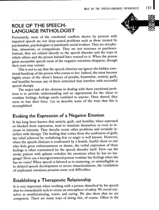 ROLE OF THE SPEECH-LANGUAGE PATHOLOGIST 151
ROLE OF THE SPEECH-
LANGUAGE PATHOLOGIST
Fortunately, most of the emotional conflicts shown by persons with
impaired speech are not deep-seated problems such as those treated by
psychiatrists, psychologists or psychiatric social workers. They are not pho-
bias, obsessions, or compulsions. They are not neuroses or psychoses.
Instead, they are related directly to the speech disorder and the ways in
which others and the person himself have reacted to it. When the person
gains acceptable speech most of the negative emotions disappear, though
their scars may remain.
This is not to say that the speech clinician can ignore the hidden emo-
tional handicap of the person who comes to her. Indeed, she must become
highly aware of the client's history of penalty, frustration, anxiety, guilt,
and hostility because any of them untreated may interfere with successful
speech therapy.
The major task of the clinician in dealing with these emotional prob-
lems is to provide understanding and an opportunity for the client to
ventilate feelings, feelings rarely confided to anyone. Once shared, they
seem to lose their force. Let us describe some of the ways that this is
accomplished.
Evoking the Expression of a Negative Emotion
It has long been known that anxiety, guilt, and hostility, when repressed
or blocked from expression, tend to maintain themselves or even to in-
crease in intensity. They thereby create other problems and certainly in-
terfere with therapy. The healing that comes from the confession of guilt,
the relief achieved by verbalizing fear or anger is well known. However,
when the speech clinician is confronted by a hostile, fearful client or one
who feels great embarrassment or shame, the verbal expression of these
feelings is often constrained by the speech disorder itself. How can the
stroke patient with aphasia verbalize his emotions when he has no lan-
guage? How can a laryngectomized person ventilate her feelings when she
has no voice? When speech is labored as in stuttering, or unintelligible as
in delayed speech development or severe misarticulations, the ventilation
of unpleasant emotions presents some real difficulties.
Establishing a Therapeutic Relationship
It is very important when working with a person disturbed by his speech
that we immediately seek to create an atmosphere of safety. We reveal our-
selves as nonthreatening, warm, and caring. We also show that we are
competent. There are many ways of doing this, of course. Often in the
 