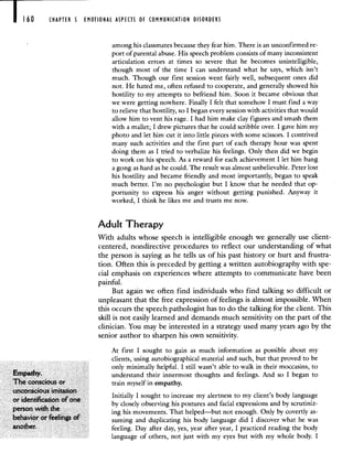 CHAPTER 5 EMOTIONAL ASPECTS OF COMMUNICATION DISORDERS
among his classmates because they fear him. There is an unconfirmed re-
port of parental abuse. His speech problem consists of many inconsistent
articulation errors at times so severe that he becomes unintelligible,
though most of the time I can understand what he says, which isn't
much. Though our first session went fairly well, subsequent ones did
not. He hated me, often refused to cooperate, and generally showed his
hostility to my attempts to befriend him. Soon it became obvious that
we were getting nowhere. Finally I felt that somehow I must find a way
to relieve that hostility, so I began every session with activities that would
allow him to vent his rage. I had him make clay figures and smash them
with a mallet; I drew pictures that he could scribble over. I gave him my
photo and let him cut it into little pieces with some scissors. I contrived
many such activities and the first part of each therapy hour was spent
doing them as I tried to verbalize his feelings. Only then did we begin
to work on his speech. As a reward for each achievement I let him bang
a gong as hard as he could. The result was almost unbelievable. Peter lost
his hostility and became friendly and most importantly, began to speak
much better. I'm no psychologist but I know that he needed that op-
portunity to express his anger without getting punished. Anyway it
worked, I think he likes me and trusts me now.
Adult Therapy
With adults whose speech is intelligible enough we generally use client-
centered, nondirective procedures to reflect our understanding of what
the person is saying as he tells us of his past history or hurt and frustra-
tion. Often this is preceded by getting a written autobiography with spe-
cial emphasis on experiences where attempts to communicate have been
painful.
But again we often find individuals who find talking so difficult or
unpleasant that the free expression of feelings is almost impossible. When
this occurs the speech pathologist has to do the talking for the client. This
skill is not easily learned and demands much sensitivity on the part of the
clinician. You may be interested in a strategy used many years ago by the
senior author to sharpen his own sensitivity.
At first I sought to gain as much information as possible about my
clients, using autobiographical material and such, but that proved to be
only minimally helpful. I still wasn't able to walk in their moccasins, to
Empathy. understand their innermost thoughts and feelings. And so I began to
The conscious or train myself in empathy.
unconscious imitation ..
Initially I sought to increase my alertness to my client's body language
or identification of one . . . .
by closely observing his postures and facial expressions and by scrutirnz-
person with the
ing his movements. That helped—but not enough. Only by covertly as-
behavior or feelings of suming and duplicating his body language did I discover what he was
another. feeling. Day after day, yes, year after year, I practiced reading the body
language of others, not just with my eyes but with my whole body. I
 