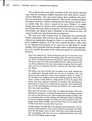 162 CHAPTER 5 EMOTIONAL ASPECTS OF COMMUNICATION DISORDERS
We could provide many other examples of the way speech clinicians
cope with the emotional conflicts associated with their client's commu-
nicative difficulties. They just cannot ignore these problems; they inter-
fere too much with successful treatment. Take just the common problem
of trying to motivate a child to confront the fact that he has a hoarse voice,
or cannot make the correct r sound in his name "Robert," or makes
strange faces when he stutters. Such confrontations can be very unpleas-
ant and the client may refuse to cooperate. He just can't bear to touch the
untouchable, the thing he feels is shameful, or the behavior he fears. Of
course he will seem unmotivated and uncooperative.
We close now with excerpts from an eloquently but anonymously
written commentary that arrived in the senior author's mailbox one day
without any explanation, though we believe it was written by one of our
more insightful students. If it has been printed elsewhere (other than
in our departmental journal), we're sorry, but we still think it's worth
reading. And it provides food for thought which is particularly appropri-
ate as we end this discussion of the emotional aspects of communication
disorders.
Don't be fooled by me. Don't be fooled by the face I wear. For I wear
a thousand masks, masks that I'm afraid to take off, and none of them is
me. Don't be fooled, please don't be fooled! I give the impression that
I'm secure, that all is sunny and unruffled with me, within as well as with-
out, that confidence is my name and coolness my game; that the water's
calm and I'm in command, and that I need no one. But don't believe
me. Please.
My surface may seem smooth, but my surface is my mask. Beneath lies
no complacence. Beneath dwells the real me in confusion, fear, and
aloneness. But I hide this, I don't want anybody to know it. I panic at
the thought of my weakness and my fear of being exposed. That's why I
create a mask to hide behind, to help shield me from the glance that
knows. But such a glance is precisely my salvation. My only salvation.
And I know it. That is, if it's followed by acceptance, if it's followed by
love. It's the only thing that will assure me of what I can't assure myself,
that I am worth something.
But I don't tell you this. I don't dare. I'm afraid your glance will not be
followed by acceptance. I'm afraid that deep down I'm nothing, and that
you will see this and reject me. Arid so begins the parade of masks. I tell
you everything that is really nothing and nothing of what's everything;
so when I'm going through my routine, do not be fooled by what I'm
saying. Please listen carefully and try to hear what I'm not saying, what
I'd like to be able to say, but what I can't say.
I dislike hiding. I'd really like to be genuine and spontaneous, and me,
but you've got to help me. You've got to hold out your hand, even when
that's the last thing I seem to want. Each time you're kind and gentle
and encouraging, each time you try to understand because you really
care, my heart begins to grow wings.
 