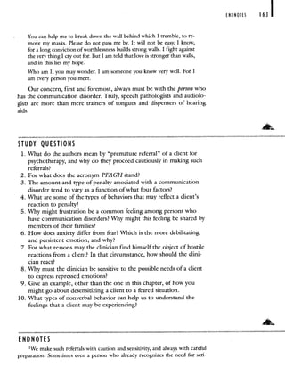 You can help me to break down the wall behind which I tremble, to re-
move my masks. Please do not pass me by. It will not be easy, I know,
for a long conviction of worthlessness builds strong walls. I fight against
the very thing I cry out for. But I am told that love is stronger than walls,
and in this lies my hope.
Who am I, you may wonder. I am someone you know very well. For I
am every person you meet.
Our concern, first and foremost, always must be with the person who
has the communication disorder. Truly, speech pathologists and audiolo-
gists are more than mere trainers of tongues and dispensers of hearing
aids.
STUDY QUESTIONS
1. What do the authors mean by "premature referral" of a client for
psychotherapy, and why do they proceed cautiously in making such
referrals?
2. For what does the acronym PFAGH stand?
3. The amount and type of penalty associated with a communication
disorder tend to vary as a function of what four factors?
4. What arc some of the types of behaviors that may reflect a client's
reaction to penalty?
5. Why might frustration be a common feeling among persons who
have communication disorders? Why might this feeling be shared by
members of their families?
6. How does anxiety differ from fear? Which is the more debilitating
and persistent emotion, and why?
7. For what reasons may the clinician find himself the object of hostile
reactions from a client? In that circumstance, how should the clini-
cian react?
8. Why must the clinician be sensitive to the possible needs of a client
to express repressed emotions?
9. Give an example, other than the one in this chapter, of how you
might go about desensitizing a client to a feared situation.
10. What types of nonverbal behavior can help us to understand the
feelings that a client may be experiencing?
ENDNOTES
1We make such referrals with caution and sensitivity, and always with careful
preparation. Sometimes even a person who already recognizes the need for seri-
ENDNOTES 163
 