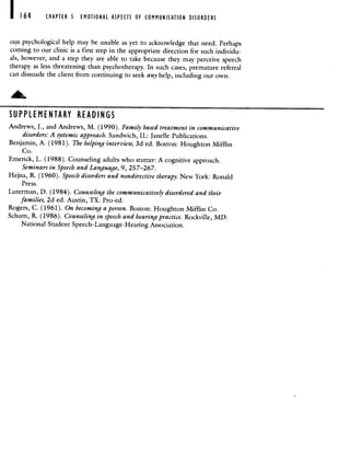 164 CHAPTER 5 EMOTIONAL ASPECTS OF COMMUNICATION DISORDERS
otis psychological help may be unable as yet to acknowledge that need. Perhaps
coming to our clinic is a first step in the appropriate direction for such individu-
als, however, and a step they are able to take because they may perceive speech
therapy as less threatening than psychotherapy. In such cases, premature referral
can dissuade the client from continuing to seek any help, including our own.
SUPPLEMENTARY READINGS
Andrews, J., and Andrews, M. (1990). Family based treatment in communicative
disorders: A systemic approach. Sandwich, IL: Janelle Publications.
Benjamin, A. (1981). The helping interview, 3d ed. Boston: Houghton Mifflin
Co.
Emerick, L. (1988). Counseling adults who stutter: A cognitive approach.
Seminars in Speech and Language, 9, 257—267.
Hejna, R. (1960). Speech disorders and nondirective therapy. New York: Ronald
Press.
Luterman, D. (1984). Counseling the communicatively disordered and their
families, 2d ed. Austin, TX: Pro-ed.
Rogers, C. (1961). On becoming a person. Boston: Houghton Mifflin Co.
Schum, R. (1986). Counseling in speech and hearing practice. Rockville, MD:
National Student Speech-Language-Hearing Association.
 