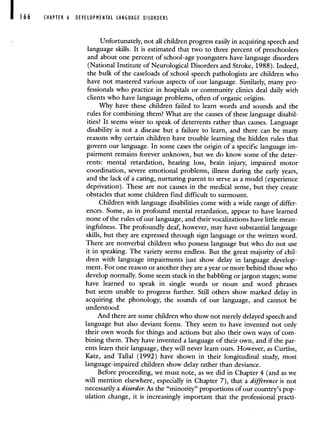166 CHAPTER 6 DEVELOPMENTAL LANGUAGE DISORDERS
Unfortunately, not all children progress easily in acquiring speech and
language skills. It is estimated that two to three percent of preschoolers
and about one percent of school-age youngsters have language disorders
(National Institute of Neurological Disorders and Stroke, 1988). Indeed,
the bulk of the caseloads of school speech pathologists are children who
have not mastered various aspects of our language. Similarly, many pro-
fessionals who practice in hospitals or community clinics deal daily with
clients who have language problems, often of organic origins.
Why have these children failed to learn words and sounds and the
rules for combining them? What are the causes of these language disabil-
ities? It seems wiser to speak of deterrents rather than causes. Language
disability is not a disease but a failure to learn, and there can be many
reasons why certain children have trouble learning the hidden rules that
govern our language. In some cases the origin of a specific language im-
pairment remains forever unknown, but we do know some of the deter-
rents: mental retardation, hearing loss, brain injury, impaired motor
coordination, severe emotional problems, illness during the early years,
and the lack of a caring, nurturing parent to serve as a model (experience
deprivation). These are not causes in the medical sense, but they create
obstacles that some children find difficult to surmount.
Children with language disabilities come with a wide range of differ-
ences. Some, as in profound mental retardation, appear to have learned
none of the rules of our language, and their vocalizations have little mean-
ingfulness. The profoundly deaf, however, may have substantial language
skills, but they are expressed through sign language or the written word.
There are nonverbal children who possess language but who do not use
it in speaking. The variety seems endless. But the great majority of chil-
dren with language impairments just show delay in language develop-
ment. For one reason or another they are a year or more behind those who
develop normally. Some seem stuck in the babbling or jargon stages; some
have learned to speak in single words or noun and word phrases
but seem unable to progress further. Still others show marked delay in
acquiring the phonology, the sounds of our language, and cannot be
understood.
And there are some children who show not merely delayed speech and
language but also deviant forms. They seem to have invented not only
their own words for things and actions but also their own ways of com-
bining them. They have invented a language of their own, and if the par-
ents learn their language, they will never learn ours. However, as Curtiss,
Katz, and Tallal (1992) have shown in their longitudinal study, most
language-impaired children show delay rather than deviance.
Before proceeding, we must note, as we did in Chapter 4 (and as we
will mention elsewhere, especially in Chapter 7), that a difference is not
necessarily a disorder. As the "minority" proportions of our country's pop-
ulation change, it is increasingly important that the professional practi-
 