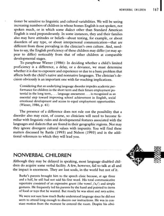 NONVERBAL CHILDREN 167 I
tioner be sensitive to linguistic and cultural variabilities. We will be seeing
increasing numbers of children in whose homes English is not spoken, not
spoken much, or in which some dialect other than Standard American
English is used preponderantly. In some instances, they and their families
also may have attitudes or beliefs—about testing, for example, or about
disorders of any type, or about interpersonal communication—that are
different from those prevailing in the clinician's own culture. And, need-
less to say, the English proficiency of these children may differ (or may ap-
pear to differ) noticeably from that of other children at comparable
developmental stages.
To paraphrase Wiener (1986): In deciding whether a child's limited
proficiency is a difference, a delay, or a deviance, we must determine
whether it is due to exposure and experience or due to a basic problem that
affects both the child's native and nonnative languages. The clinician's de-
cision obviously is an important one with far-reaching implications.
Considering that an underlying language disorder impedes academic per-
formance for children in the short term and their future employment po-
tential in the long term, . . . language assessment . . . is recognized as an
essential step toward improving school achievement in English, social
emotional development and access to equal employment opportunities.
(Wiener, 1986, p. 41)
The presence of a difference does not rule out the possibility that a
disorder also may exist, of course, so clinicians will need to become fa-
miliar with linguistic rules and developmental features associated with the
languages and dialects that are found in their geographic regions. Nor may
they ignore divergent cultural values with impunity. You will find these
matters discussed by Battle (1993) and Nelson (1993) and in the addi-
tional references to which they will lead you.
NONVERBAL CHILDREN
Although they may be delayed in speaking, most language-disabled chil-
dren do acquire some verbal facility. A few, however, fail to talk at all and
the impact is enormous. They are lost souls, in the world but not of it.
Burke's parents brought him to the speech clinic because, at age three
and a half, he still had not said his first word. His total communicative
repertoire consisted of an expressive grunt (the vowel /A/) and simple
gestures. He frequently led his parents by the hand and pointed to items
of food or toys that he wanted. But mostly he was silent and very active.
We were not sure how much Burke understood language since he did not
seem to attend long enough to discern our instructions. He was in con-
stant motion from the moment he entered the room. Despite his obvi-
 