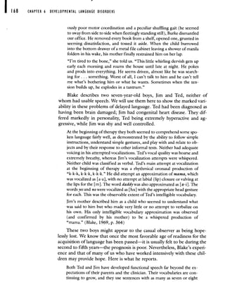 168 CHAPTER 6 DEVELOPMENTAL LANGUAGE DISORDERS
ously poor motor coordination and a peculiar shuffling gait (he seemed
to sway from side to side when fleetingly standing still), Burke dismantled
our office. He removed every book from a shelf, opened one, grunted in
seeming dissatisfaction, and tossed it aside. When the child burrowed
into the bottom drawer of a metal file cabinet leaving a shower of manila
folders in his wake, his mother finally restrained him on her lap.
"I'm tired to the bone," she told us. "This little whirling dervish gets up
early each morning and roams the house until late at night. He pokes
and prods into everything. He seems driven, almost like he was search-
ing for . . . something. Worst of all, I can't talk to him and he can't tell
me what's bothering him or what he wants. Sometimes when the ten-
sion builds up, he explodes in a tantrum."
Blake describes two seven-year-old boys, Jim and Ted, neither of
whom had usable speech. We will use them here to show the marked vari-
ability in these problems of delayed language. Ted had been diagnosed as
having been brain damaged; Jim had congenital heart disease. They dif-
fered markedly in personality, Ted being extremely hyperactive and ag-
gressive, while Jim was shy and well controlled.
At the beginning of therapy they both seemed to comprehend some spo-
ken language fairly well, as demonstrated by the ability to follow simple
instructions, understand simple gestures, and play with and relate to ob-
jects and by their response to other informal tests. Neither had adequate
voicing in his attempted vocalizations. Ted's vocal quality was hoarse and
extremely breathy, whereas Jim's vocalization attempts were whispered.
Neither child was classified as verbal. Ted's main attempt at vocalization
at the beginning of therapy was a rhythmical oronasal production of
"k-k-k, k-k-k, k-k-k." He did attempt an approximation of mama, which
was vocalized as [a-a], with no attempt at labial (lip) closure or valving at
the lips for the [m]. The word daddy was also approximated as [-i]. The
words yes and no were vocalized as [hA] with the appropriate head gesture
for each. This was the observable extent of Ted's intelligible vocabulary.
Jim's mother described him as a child who seemed to understand what
was said to him but who made very little or no attempt to verbalize on
his own. His only intelligible vocabulary approximation was observed
(and confirmed by his mother) to be a whispered production of
"mama." (Blake, 1969, p. 364)
These two boys might appear to the casual observer as being hope-
lessly lost. We know that once the most favorable age of readiness for the
acquisition of language has been passed—it is usually felt to be during the
second to fifth years—the prognosis is poor. Nevertheless, Blake's experi-
ence and that of many of us who have worked intensively with these chil-
dren may provide hope. Here is what he reports.
Both Ted and Jim have developed functional speech far beyond the ex-
pectations of their parents and the clinician. Their vocabularies are con-
tinuing to grow, and they use sentences with as many as seven or eight
 