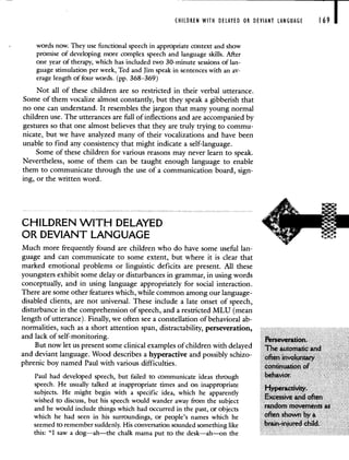 CHILDREN WITH DELAYED OR DEVIANT LANGUAGE 169
words now. They use functional speech in appropriate context and show
promise of developing more complex speech and language skills. After
one year of therapy, which has included two 30-minute sessions of lan-
guage stimulation per week, Ted and Jim speak in sentences with an av-
erage length of four words. (pp. 368—369)
Not all of these children are so restricted in their verbal utterance.
Some of them vocalize almost constantly, but they speak a gibberish that
no one can understand. It resembles the jargon that many young normal
children use. The utterances are full of inflections and are accompanied by
gestures so that one almost believes that they are truly trying to commu-
nicate, but we have analyzed many of their vocalizations and have been
unable to find any consistency that might indicate a self-language.
Some of these children for various reasons may never learn to speak.
Nevertheless, some of them can be taught enough language to enable
them to communicate through the use of a communication board, sign-
ing, or the written word.
CHILDREN WITH DELAYED
OR DEVIANT LANGUAGE
Much more frequently found are children who do have some useful lan-
guage and can communicate to some extent, but where it is clear that
marked emotional problems or linguistic deficits are present. All these
youngsters exhibit some delay or disturbances in grammar, in using words
conceptually, and in using language appropriately for social interaction.
There are some other features which, while common among our language-
disabled clients, are not universal. These include a late onset of speech,
disturbance in the comprehension of speech, and a restricted MLU (mean
length of utterance). Finally, we often see a constellation of behavioral ab-
normalities, such as a short attention span, distractability, perseveration,
and lack of self-monitoring. Perseveration.
But now let us present some clinical examples of children with delayed The automatic and
and deviant language. Wood describes a hyperactive and possibly schizo- often involuntary
phrenic boy named Paul with various difficulties, continuation of
Paul had developed speech, but failed to communicate ideas through behavior.
speech. He usually talked at inappropriate times and on inappropriate
Hyperactivity
subjects. He might begin with a specific idea which he apparently .
Excessive and often
wished to discuss, but his speech would wander away from the subject
and he would include things which had occurred in the past, or objects random movements as
which he had seen in his surroundings, or people's names which he often shown by a
seemed to remember suddenly. His conversation sounded something like brain-injured child.
this: "I saw a dog—ah—the chalk mama put to the desk—ah—on the
 