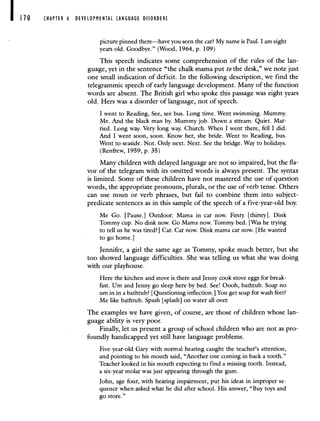 CHAPTER 6 DEVELOPMENTAL LANGUAGE DISORDERS
picturepinned there—have you seen the car? My name is Paul. I am eight
years old. Goodbye." (Wood, 1964, p. 109)
This speech indicates some comprehension of the rules of the lan-
guage, yet in the sentence "the chalk mama put tothe desk," we note just
one small indication of deficit. In the following description, we find the
telegrammic speech of early language development. Many of the function
words are absent. The British girl who spoke this passage was eight years
old. Hers was a disorder of language, not of speech.
I went to Reading, See, see bus. Long time. Went swimming. Mummy.
Me. And the black man by. Mummy job. Down a stream. Quiet. Mar-
ried. Long way. Very long way. Church. When I went there, fell I did.
And I went soon, soon. Know her, she bride. Went to Reading, bus.
Went to seaside. Not. Only next. Next. See the bridge. Way to holidays.
(Renfrew, 1959, p. 35)
Many children with delayed language are not so impaired, but the fla-
vor of the telegram with its omitted words is always present. The syntax
is limited. Some of these children have not mastered the use of question
words, the appropriate pronouns, plurals, or the use of verb tense. Others
can use noun or verb phrases, but fail to combine them into subject-
predicate sentences as in this sample of the speech of a five-year-old boy.
Me Go. [Pause.] Outdoor. Mama in car now. Firsty [thirsty. Dink
Tommy cup. No dink now. Go Mama now. Tommy bed. [Was he trying
to tell us he was tired?] Car. Car now. Dink mama car now. [He wanted
to go home.]
Jennifer, a girl the same age as Tommy, spoke much better, but she
too showed language difficulties. She was telling us what she was doing
with our playhouse.
Here the kitchen and stove is there and Jenny cook stove eggs for break-
fast. Um and Jenny go sleep here by bed. See! Oooh, bathtub. Soap no
urn in in a bathtub? [Questioning inflection.] You get soap for wash feet?
Me like bathtub. Spash [splash] on water all over.
The examples we have given, of course, are those of children whose lan-
guage ability is very poor.
Finally, let us present a group of school children who are not as pro-
foundly handicapped yet still have language problems.
Five-year-old Gary with normal hearing caught the teacher's attention,
and pointing to his mouth said, "Another one coming in back a tooth."
Teacher looked in his mouth expecting to find a missing tooth. Instead,
a six-year molar was just appearing through the gum.
John, age four, with hearing impairment, put his ideas in improper se-
quence when asked what he did after school. His answer, "Buy toys and
go store."
 