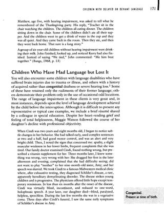 CHILDREN WITH DELAYED OR DEVIANT LANGUAGE Ill
Matthew, age five, with hearing impairment, was asked to tell what he
remembered of the Thanksgiving party. His reply, "Teacher sit in the
chair watching the children. The children all eating dinner. The children
sitting down in the chair. Some of the children didn't ate all their sup-
per. And the children went to get a drink of water in the cup and they
was all quiet. And they came back in the room. Then they ate, and then
they went back home. That sure is a long story."
A-group of six-year-old children without hearing impairment were drink-
ing their milk. John finished, looked up, and noticed Kerry had also fin-
ished. Instead of saying "We tied," John commented: "Me him beat
together." (Bangs, 1968, p. 13) -
Children Who Have Had Language but Lost It
You will also encounter some children with language disabilities who have
suffered brain injuries due to trauma or illness, and others with a history
of acquired rather than congenital deafness or severe hearing loss.1 Some
of these have retained only the rudiments of their former language; oth-
ers demonstrate their problem only in the use of occasional odd locutions.
The range of language impairment in these clients is very great and, in
most instances, depends upon the level of language development achieved
by the child before the interruption. Although it is difficult to present any
representative or typical case examples, we include a brief résumé shared
by a colleague in special education. Despite her heart-rending grief and
feeling of total helplessness, Maggie Watson followed the course of her
daughter's decline with professional objectivity.
When Cindi was two years and eight months old, I began to notice sub-
tle changes in her behavior. She had talked early, used complex sentences
at two and a half, had good motor control, and was an alert and very
bright child. Then, I noted the signs that concerned me: apathy, a slight
muscular weakness in her lower limbs, frequent complaints that she was
tired. Our family doctor examined Cindi, found nothing wrong, but pre-
scribed a vitamin supplement for her. Three months later, I knew some-
thing was wrong, very wrong with her: Sh.e dragged her feet in the later
afternoon and evening; complained that she had difficulty seeing; did
not want to play "mother" to her nine-month-old sister, Amy; and her
speech was slurred. We took Cindi to a famous Midwestern medical clinic
where, after exhaustive testing, they diagnosed Schilder's disease, a rare,
apparently hereditary demyelinating disorder. The disease strikes young
children and is progressive. The physicians offered little hope except tem-
porary remissions. In less than six months after the onset of the disease,
Cindi was virtually blind, incontinent, and reduced to one-word,
holophrasic speech A year later, our daughter died—blind paralyzed,
helpless, speechless During the last few months she was in a vegetative P.ent at timeofbirth
coma Three days after Cindi s funeral I saw the same early symptoms
of Schilder's disease in Amy.
 