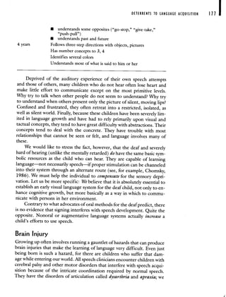 DETERRENTS TO LANGUAGE ACQUISITION Ill
• understands some opposites ("go-stop," "give-take,"
"push-pull")
• understands past and future
4 years Follows three-step directions with objects, pictures
Has number concepts to 3, 4
Identifies several colors
Understands most of what is said to him or her
Deprived of the auditory experience of their own speech attempts
and those of others, many children who do not hear often lose heart and
make little effort to communicate except on the most primitive levels.
Why try to talk when other people do not seem to understand? Why try
to understand when others present only the picture of silent, moving lips?
Confused and frustrated, they often retreat into a restricted, isolated, as
well as silent world. Finally, because these children have been severely lim-
ited in language growth and have had to rely primarily upon visual and
tactual concepts, they tend to have great difficulty with abstractions. Their
concepts tend to deal with the concrete. They have trouble with most
relationships that cannot be seen or felt, and language involves many of
these.
We would like to stress the fact, however, that the deaf and severely
hard of hearing (unlike the mentally retarded) do have the same basic sym-
bolic resources as the child who can hear. They are capable of learning
language—not necessarily speech—if proper stimulation can be channeled
into their system through an alternate route (see, for example, Chomsky,
1986). We must help the individual to compensate for the sensory depri-
vation. Let us be more specific: We believe that it is absolutely essential to
establish an early visual language system for the deaf child, not only to en-
hance cognitive growth, but more basically as a way in which to commu-
nicate with persons in her environment.
Contrary to what advocates of oral methods for the deaf predict, there
is no evidence that signing interferes with speech development. Quite the
opposite. Nonoral or augmentative language systems actually increase a
child's efforts to use speech.
Brain Injury
Growing up often involves running a gauntlet of hazards that can produce
brain injuries that make the learning of language very difficult. Even just
being born is such a hazard, for there are children who suffer that dam-
age while entering our world. All speech clinicians encounter children with
cerebral palsy and other motor disorders that interfere with speech acqui-
sition because of the intricate coordination required by normal speech.
They have the disorders of articulation called dysarthria and apraxia; we
 