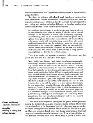 CHAPTER 6 DEVELOPMENTAL LANGUAGE DISORDERS
shall discuss them in a later chapter because they are not in themselves lan-
guage disorders.
But there are children with closed head injuries stemming either
from birth trauma or from automobiles or other accidents who show the
characteristic features of aphasia, a disorder in which not only speech but
also reading and writing and other skills such as handling mathematical
symbols are affected. These children find difficulty
in formulating their thoughts in words, in expressing them verbally, or
in comprehending what others are saying. It's hard for them to send
messages or, less frequently, to receive them. Formulating, expressing,
comprehending, these are the functions that trouble the person who is
aphasic. Some aphasic children have more difficulty with visual symbols;
others, more trouble with symbols involving sounds. Some who cannot
read (alexia) can write or copy the symbols they see on the printed page.
Others can read but cannot write (agraphia). There are many varied dis-
abilities lumped under the name of aphasia, but we hope that we have
made our point—that aphasia refers to the difficulty in using symbols
meaningfully; it is a disorder due to brain damage.
There is no doubt that aphasia can occur in children who have had
speech and then lost it as a result of brain injury.
Walter had been speaking very well, indeed much better than most chil-
dren his age, when the automobile accident occurred on his fifth birth-
day. Thrown from the wrecked car, his head had struck a concrete
abutment, and he was unconscious for over a week. When he was able to
leave the hospital, he was almost mute, although occasionally a snatch of
jargon would pass his lips. He had difficulty recognizing his parents and
sister, but a gleam of recognition came when the family dog nuzzled him
once they were home. His first word was "Tiber," which he used for the
dog's name (which was Tiger). Even his gestures were confused at first.
He shook his head sideways for "Yes" and vertically for "No." He had
forgotten how to cut with the scissors or to hold a crayon. Emotionally,
he now appeared very unstable. He cried a lot and had uncontrollable
outbursts of temper. It was difficult for him to follow directions or to re-
member. Occasionally he would come out with swear words his parents
had never heard him speak. Gradually the speech returned, aidd by our
patient tutoring and the parent counseling that was so necessary. At the
present time, four years later, he is speaking very well but has a marked
reading, writing, and spelling disability.
Closed head injury.
There exists some argument among certain speech pathologists con-
Traumatic brain injury.
cerning the concept of congenital or developmental aphasia. These terms
refer to disabilities in the learning of symbols or language as contrasted to
Agraphia. the loss of ability previously learned, which is what we find in true apha-
Difficulty in writing due sia. Our own position, based upon our clinical experience, is that such
to brain damage. congenital or developmental aphasias do exist. These aphasic children pre-
sent different problems from those whose delay in speech is due to men-
 