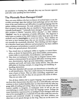 DETERRENTS TO LANGUAGE ACQUISITION 19 I
tal retardation or hearing loss, although they may not become apparent
until after some speaking has been learned.
The Minimally Brain-Damaged Child?
There are some children who have no history of cerebral injury or any dis-
cernible neurologic signs that indicate brain pathology and yet who show
many of the same behaviors and difficultiesin acquiring language that the
aphasic children demonstrate. No truly satisfactory termfor them has yet
been accepted, but generally, they are classified as "brain-injured," "per-
ceptually handicapped," "minimally brain-damaged" children.Sometimes
their problem is labeled "attention deficit disorder"; in older children
"dyslexia" may be an expression of similar difficulties. The diagnosis is
based upon an analysis of the child's behavior rather than upon any of the
methods used by neurologists to reveal true lesions. These children do
not seem to have hearing losses; they are not mentally retarded; theydo
not resemble the emotionally disturbed. Their labeling and their diagno-
sis is therefore based upon inference and presumption; but these children
exist and present real problems to parents and teachers.
This is the general picture they present.
1. They clearly have an inadequate ability to regulate or control them-
selves, as shown by hyperactivity, great distractability, perseveration,
violent shifts in emotionality, incoordination, and impulsivity.
2. They show an inadequacy in being able to integrate sensory infor-
mation as demonstrated by perceptual difficulties involving aware-
ness, discrimination, figure-ground relationships, sequencing,
retention and recall, and many other similar deficits. They also show
difficulties in forming concepts, in categorizing and classifying, in
handling abstractions.
3. They have disturbed self-concepts and disturbances in laterality and
in self-identification. They have small tolerance for frustration, little
sense of past or future. They are often controlling, negativistic, and
very hard to live with, for they do not perceivethe needs of others.
They do not relate well.
Not all these children fail to acquire language, but it should be obvi- Dyslexia.
ous from their characteristics that they may do so with difficulty;and some Reading disability.
continue to show marked disability later on when faced with the other lan-
guage skills of reading and writing. There are also some whose lack of self- Neurologist.
control, inability to integrate, or inadequate sense of self are just too Physician who
overwhelming to enable them to learn the language system. Perhapsthe specializes in diagnosis
many frustrations experienced by an intelligent brain-damaged child who and treatment of
tries to live meaningfully in a world full of words often make him seem hy-
disorders of the
peractive and excessively irritable. In working with these children, you nervous system.
often have to do speech therapy on the wing. They are on the move con-
 