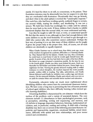 180 CHAPTER 6 DEVELOPMENTAL LANGUAGE DISORDERS
stantly. It's hard for them to sit still, to concentrate, to be patient. Their
frustration tolerance may be abnormally low, but we suspect it is only that
they are overloaded with frustration. Occasionally they may go berserk,
and show what in the adult aphasic is termed the "catastrophic response."
One such boy, who had been working quietly, suddenly began to scream,
ran around wildly, tearing his clothes, and shuddering. It was not a
seizure. We held him firmly but soothingly for a while until he calmed;
then he went back to his work. If these children find it harder to inhibit
emotional displays than the normal child, we must understand and help.
Can they be taught to talk? Or read, or write, or understand speech?
We feel that the answer is yes, although we have had enough failures with
some children to say the word hesitantly. It's so hard to get through to a
child who cannot talk, who sometimes cannot understand. Perhaps the
best way of putting it is to say that many of these children can be taught
if given the proper help at the proper time. And, of course, not all such
children are identically or equally impaired.
When Charlie Eastman was in school more than thirty years ago, none
of his teachers recognized his academic difficulties as a learning disabil-
ity. They blamed him for his failures. Charlie was lazy, they concluded;
he could learn to read better if only he would apply himself more dili-
gently. In point of fact, the boy had tried, but in spite of his best efforts,
the letters on a page remained a mysterious jumble. By the time he was
in the fourth grade, Charlie was three years behind his peers. Each year
thereafter he fell further and further behind his peers. Junior high was a
nightmare for him. Viewing his grossly deficient reading skills as willful
resistance to school discipline, the teachers imposed the worst possible
penalty: endless drills in reading. Pep talks, admonitions, and finally
threats followed until finally he withdrew into a sullen rage and chronic
truancy. On his sixteenth birthday, Charlie quit school, and even now as
an adult he remains bitter and resentful about teachers and education.
Fortunately, educators today are much more sophisticated about
identif,ring children who cannot learn by conventional classroom instruc-
tion. We have come a long way in preventing the loss of human potential
of school-aged children who have difficulty learning (often termed spe-
cific learning disabilities).
A learning disability is characterized by core elements—--which form the
nucleus of the problem—and a variety of associated features. The core
elements include (1) disturbances in basic psychological processes, such
as perception, attending, sorting and sequencing, and memory, and
(2) deficits in language-dependent behaviors, listening, mathematical cal-
culation, and, in particular, reading and writing. A child with a learning
disability may show one or several of the following associated features: im-
pulsivity and hyperactivity, negativism, emotional liability, mixed domi-
nance, difficulty with spatial and time relationships, and poor motor
control and coordination.
 