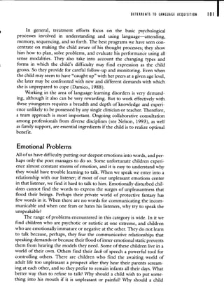 DETERRENTS TO LANGUAGE ACQUISITION 181 I
In general, treatment efforts focus on the basic psychological
processes involved in understanding and using language—attending,
memory, sequencing, and so forth. The best programs we have seen con-
centrate on making the child aware of his thought processes; they show
him how to plan, solve problems, and evaluate his performance using all
sense modalities. They also take into account the changing types and
forms in which the child's difficulty may find expression as the child
grows. So they provide for careful follow-up and monitoring. Even when
the child may seem to have "caught up" with her peers at a given age level,
she later may be confronted with new and different demands with which
she is unprepared to cope (Damico, 1988).
Working in the area of language-learning disorders is very demand-
ing, although it also can be very rewarding. But to work effectively with
these youngsters requires a breadth and depth of knowledge and experi-
ence unlikely to be possessed by any single clinician or teacher. Therefore,
a team approach is most important. Ongoing collaborative consultation
among professionals from diverse disciplines (see Nelson, 1993), as well
as family support, are essential ingredients if the child is to realize optimal
benefit.
Emotional Problems
All of us have difficulty putting our deepest emotions into words, and per-
haps only the poet manages to do so. Some unfortunate children experi-
ence almost constant storms of emotion, and it is easy to understand why
they would have trouble learning to talk. When we speak we enter into a
relationship with our listener; if most of our unpleasant emotions center
in that listener, we find it hard to talk to him. Emotionally disturbed chil-
dren cannot find the words to express the surges of unpleasantness that
flood their beings. Perhaps their private world of protective fantasy has
few words in it. VVhen there are no words for communicating the incom-
municable and when one fears or hates his listeners, why try to speak the
unspeakable?
The range of problems encountered in this category is wide. In it we
find children who are psychotic or autistic at one extreme, and children
who are emotionally immature or negative at the other. They do not learn
to talk because, perhaps, they fear the communicative relationships that
speaking demands or because their flood of inner emotional static prevents
them from hearing the models they need. Some of these children live in a
world of their own. Others find their lack of speech a powerful tool for
controlling others. There are children who find the awaiting world of
adult life too unpleasant a prospect after they hear their parents scream-
ing at each other, and so they prefer to remain infants all their days. What
better way than to refuse to talk? Why should a child wish to put some-
thing into his mouth if it is unpleasant or painful? Why should a child
 