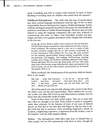 CHAPTER 6 DEVELOPMENTAL LANGUAGE DISORDERI
speak if speaking puts him in contact with someone he fears or hates?
Speaking is revealing; there are children who cannot bear the exposure.
Childhood Schizophrenia. The child with this type of mental illness
may show normal language development until the ages of two or three
and probably does not belong in the category of delayed language. In fact,
of all the etiological categories described to this point, the emotionally dis-
turbed are most likely to exhibit deviantlanguage. However, they are truly
delayed in using the language competence they may have achieved to
communicate and relate to others. Josh Greenfeld, novelist and play-
wright, provides a very graphic description of the changes that took place
in his own son.
At the age of four Noah is neither toilet-trained nor does he feed him-
self. He seldom speaks expressively, rarely employs his less-than-a-dozen-
word vocabulary. His attention span in a new toy is a matter of split
seconds, television engages him for an odd moment occasionally, he
is never interested in other children for very long. His main activities
are lint-catching, thread-pulling, blanket-sucking, inexplicable crying,
eye-squinting, wall-hugging, circle-walking, bed-bouncing, jumping,
rocking, door closing, and incoherent babbling addressed to his finger-
flexing right hand. But two years ago Noah spoke well over 150 words,
sang verses of his favorite songs, identified the objects and animals in his
picture books, was all but toilet-trained, and practically ate by himself.
(Greenfeld, 1972, p. 4)
When overheard, the verbalizations of the psychotic child are bizarre.
Here is one sample.
Big train. . . under bed [screams] . . I eat urn up . . . and go toidy
[toilet] . . . hurt hurt . . . [screams] . . . choo-choo-choo-choo . . . was
dirty. . . I big house.. green house and red and black and blue
and. . . Mama, you go bed now.
All of this speech was uttered while playing with a truck on the floor;
the child's voice was flat and expressionless. These children live in a pri-
vate world, one often full of terrors and hallucinations perhaps, but yet
better than the intolerable world of reality.
Some of them show very little verbal output. They are so mute that
they often are thought to be deaf. Their refusal to speak is compulsive
rather than voluntary. In the histories of some of our cases of delayed
speech, we find that at one time they had begun to talk not only in sin-
gle words but also in sentences. Then something happened, a shock, an
accident, a frightening experience, a separation from the mother, a stay at
the hospital—and the child stopped talking.
Autism. The schizophrenic child often talks more to himself than to
other people, but he will communicate with them at times, though his
 