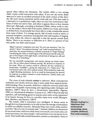 DETERRENTS TO LANGUAGE ACQUISITION I 83
speech often reflects his obsessions. The autistic child—a very strange
child—resists verbal interaction with others. If you saw the movie Rain-
man you've seen an excellent portrayal of the adult version of this disor-
der. He won't answer questions and he rarely asks one. If he does reply to
a demand it is a perfunctory reply, often an exact but monotonous repe-
tition of what was said to him, and often it appears three or four minutes
afterward. Although, according to Rimland (1964), whose work is a clas-
sic on the subject, about half of all autistic children are mutes and remain
so all their lives, we personally have been able to evoke considerable speech
from some of them. It is strange speech, full of exotic words at times, or
unusual metaphors, sometimes interspersed with odd snatches of singing.
But what strikes the observer especially is that the speech sounds dead,
lifeless. There is no emotion or inflection in it. Here is a picture of one
who spoke very little until treated.
Kipper's parents' complaints were that "he can't pay attention," has "no
speech," shows "inconsistent hearing" and "other unusual behavior." In
particular, his unusual behavior consisted of periods of "finger flicking"
(strumming the index or small fingers of his left hand with the index fin-
ger or four fingers of his right hand), and periods of sitting very still and
"staring off at something."
He was essentially unresponsive and inactive during our initial evalua-
tion. He sat where placed without moving. He showed no response to
his name. When eye contact could be achieved, his face remained ex-
pressionless ("masklike"), giving the impression of a "blank stare." He
was heard to utter only a few random sounds. When tickled he made only
a slight flinching movement. As far as could be determined, he showed
no response to auditory stimuli or social reinforcers. (Schell, Stark, and
Giddon, 1968, p. 43)
The cause of early infantile autism is unknown. Most contemporary
authorities now doubt, however, that it arises solely from atypical parent-
child bonding. Does an autistic child have a defective nervous system that
renders him incapable of processing and organizing reality (Schopler and
Mesibov, 1987)? Does he have a chromosome abnormality (Sigman,
1985) or a biochemical imbalance (Launay et al., 1987)? Does he play the
repetitive, self-stimulating games to impose some order on his experience?
Is he bizarre because he lives in a peculiar topsy turvy world (Bourgon
dien, Mesibov, and Dawson, 1987) Autism
The autistic child is sometimes very intelligent It almost seems as Disorder resulting tn a
though he is too hypersensitive to be able to bear the barrage of stimulation detachment from
in which our children must live. Alexander Pope once wrote of the sensitive tWWonmenW
soul who "dies of a rose in aromatic pain." Austistic children are threatened
by too much noise (and even a little noise is too much), too much color, too
much movement, too many people—and sometimes even one parent is too
much. They build walls around themselves, barriers to stimulation. Some of
 