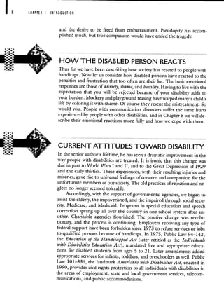 CHAPTER I INTRODUCTION
and the desire to be freed from embarrassment. Pseudopity has accom-
plished much, but true compassion would have ended the tragedy.
HOW THE DISABLED PERSON REACTS
Thus far we have been describing how society has reacted to people with
handicaps. Now let us consider how disabled persons have reacted to the
penalties and frustration that too often are their lot. The basic emotional
responses are those of anxiety, shame, and hostility. Having to live with the
expectation that you will be rejected because of your disability adds to
your burden. Mockery and playground teasing have warped many a child's
life by coloring it with shame. Of course they resent the mistreatment. So
would you. People with communication disorders suffer the same hurts
experienced by people with other disabilities, and in Chapter 5 we will de-
scribe their emotional reactions more fully and how we cope with them.
CURRENT ATTITUDES TOWARD DISABILITY
In the senior author's lifetime, he has seen a dramatic improvement in the
way people with disabilities are treated. It is ironic that this change was
due in part to World Wars I and II, and to the Great Depression of 1929
and the early thirties. These experiences, with their resulting injuries and
miseries, gave rise to universal feelings of concern and compassion for the
unfortunate members of our society. The old practices of rejection and ne-
glect no longer seemed tolerable.
Accordingly, with the support of governmental agencies, we began to
assist the elderly, the impoverished, and the impaired through social secu-
rity, Medicare, and Medicaid. Programs in special education and speech
correction sprang up all over the country in one school system after an-
other. Charitable agencies flourished. The positive change was revolu-
tionary, and the process is continuing. Employers receiving any type of
federal support have been forbidden since 1973 to refuse services or jobs
to qualified persons because of handicaps. In 1975, Public Law 94—142,
the Education of the Handicapped Act (later retitled as the Individuals
with Disabilities Education Act), mandated free and appropriate educa-
tions for disabled students from ages 5 to 21. Later amendments added
appropriate services for infants, toddlers, and preschoolers as well. Public
Law 101—336, the landmark Americans with Disabilities Act, enacted in
1990, provides civil rights protection to all individuals with disabilities in
the areas of employment, state and local government services, telecom-
munications, and public accommodations.
 
