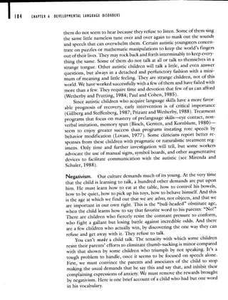 184 CHAPTER 6 DEVELOPMENTAL LANGUAGE DISORDERS
them do not seem to hear because they refuse to listen. Some of them sing
the same little nameless tune over and over again to mask out the sounds
and speech that can overwhelm them. Certain autistic youngsters concen-
trate on puzzles or mathematic manipulations to keep theworld's fingers
out of their lives. They may rock back and forth interminably to keep every-
thing the same. Some of them do not talk at all or talk tothemselves in a
strange tongue. Other autistic children will talk a little, and even answer
questions, but always in a detached and perfunctoryfashion with a mini-
mum of meaning and little feeling. They are strange children, notof this
world. We have worked successfully with a few of them and have failedwith
more than a few. They require time and devotion thatfew of us can afford
(Wetherby and Prutting, 1984; Paul and Cohen, 1985).
Since autistic children who acquire language skills have a more favor-
able prognosis of recovery, early intervention is of critical importance
(Gillberg and Steffenberg, 1987; Prizant and Wetherby, 1988). Treatment
programs that focus on mastery of prelanguage skills—eye contact, non-
verbal imitation, memory span (Bloch, Gersten, and Kornblum, 1980)—
seem to enjoy greater success than programs instating rote speech by
behavior modification (Lovass, 1977). Some clinicians report better re-
sponses from these children with pragmatic or naturalistic treatment reg-
imens. Only time and further investigation will tell, but some workers
advocate the use of manual signs, symbol boards, and other augmentative
devices to facilitate communication with the autistic (see Mirenda and
Schuler, 1988).
Negativism. Our culture demands much of its young. At the verytime
that the child is learning to talk, a hundred other demands are put upon
him. He must learn how to eat at the table, how to control his bowels,
how to be quiet, how to pick up his toys, how to behave himself. Andthis
is the age at which we find out that we are selves, not objects, andthat we
are important in our own right. This is the "bull-headed" obstinate age,
when the child learns how to say that favorite word to his parents: "No!"
There are children who fiercely resist the constant pressure to conform,
who fight a gallant but losing battle against incredible odds. Andthere
are a few children who actually win, by discoveringthe one way they can
refuse and get away with it. They refuse to talk.
You can't make a child talk. The tenacity with which some children
resist their parents' efforts to eliminate thumb-sucking is minor compared
with that shown by some children who triumph by not speaking. It's a
tough problem to handle, once it seems to be focused on speech alone.
First, we must convince the parents and associates of the child to stop
making the usual demands that he say this and say that, and inhibit their
complaining expressions of anxiety. We must remove therewards brought
by negativism. Here is one brief account of a child who had but one word
in his vocabulary.
 
