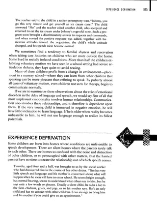 EXPERIENCE DEPRIVATION 185 I
The teacher said to the child in a rather peremptory tone,"Johnny, you
go this very minute and get yourself an ice cream cone!" The child
answered "No" and the teacher asked another child, who accepted and
returned to eat the ice cream under Johnny's regretful nose. Such a pro-
gram soon brought a discriminatory answer to requests and commands,
and when reward for positive response was added, together with hu-
morous attitudes toward the negativism, the child's whole attitude
changed, and his speech soon became normal.
We sometimes find a tendency to familial shyness and reservation
when taking case histories on children who are mute outside the home.
Some lived in socially isolated conditions. More than half the children ex-
hibiting voluntary mutism we have seen in a school setting had severe ar-
ticulation defects; they kept quiet to avoid teasing.
Many of these children profit from a change in environment—place-
ment in a nursery school—where they can learn from other children that
speaking can be more pleasant than refusing to speak. By puberty almost
all cases of voluntary mutism, even children not seen for therapy, begin to
communicate normally.
If we are to summarize these observations about the role of emotional
disorders in the delay of language and speech, we would say first of all that
most unpleasant emotionality involves human relationships. Communica-
tion also involves these relationships, and it therefore is dependent upon
them. If the very young child is immersed in negative emotion, he will
have little inclination to learn language. If he is older when reality becomes
unbearable to him, he will not use language enough to realize its fullest
potentials.
EXPERIENCE DEPRIVATION
Some children are born into homes where conditions are unfavorable to
speech development. There are silent homes where the parents rarely talk
to each other. There are homes so confused with the noise and distraction
of other children, or so preoccupied with other matters, that the harried
parents have no time to create the relationship out of which speech comes.
Timothy, aged four and a half, was brought to us by the social worker
who had discovered him in the course of her other duties. "Tim has very
little speech and language and his mother is concerned about what will
happen when he soon will have to enter school. He seems bright enough,
has normal hearing, seems to understand what others say to him, but he
says only a few words or phrases. Usually a silent child, he talks a lot to
the farm chickens, goats, and pigs, or so his mother says. He's an only
child and has no contact with other children. I can arrange to bring him
and his mother if you could give us an appointment."
 