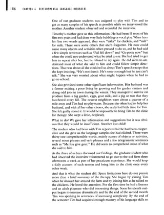 186 CHAPTER 6 DEVELOPMENTAL LANGUAGE DISORDERS
One of our graduate students was assigned to play with Tim and to
get as many samples of his speech as possible while we interviewed the
mother. Another student observed and recorded the interview.
Timothy's mother gave us this information. He had been ill most of his
first two years and had done very little babbling or vocal play. VVhen later
his first two words appeared, they were "tikka" for chicken, and "mih"
for milk. There were some others that she'd forgotten. He now could
name many objects and activities when pressed to do so, and he had said
a few simple sentences such as "Pail fell down" and "Go potty now" but
often she could not understand what he tried to say. She had tried to get
him to repeat after her, but he refused to try again. He did seem to un-
derstand most of what she said to him and could follow simple direc-
tions. That was about all she could tell us about Tim's speech except that
she kept insisting, "He's not dumb. He's smart enough but he just can't
talk." She was very worried about what might happen when he had to
go to school.
She also provided some other significant information. Her husband was
a farmer making a poor living by growing sod for garden centers and
doing odd jobs in town during the winter. They managed to survive on
produce from a big garden, eggs, goat milk, and a pig or two that they
butchered every fall. The nearest neighbors were about a quarter of a
mile away and Tim had no playmates. Because she often had to help her
husband, and with all her other chores, she really had little time for Tim.
She felt guilty about it. It would be impossible to bring Tim to the clinic
for therapy. She wept a little, helplessly.
What to do? We gave her information and suggestions but it was obvi-
ous that they would be insufficient. Another lost child?
The student who had been with Tim reported that he had been cooper-
ative and she gave us the language samples she had elicited. There were
thirty-one comprehensible words, mainly names of objects or activities,
several noun phrases and verb phrases and a few telegrammic sentences
such as "Me hay give goat." He did seem to comprehend most of what
she said to him.
As the three of us later discussed our findings, the graduate student who
had observed the interview volunteered to go out to the sod farm three
afternoons a week as part of her practicum experience. She would keep
a daily account of each session and bring him to the clinic once every
other week.
And that is what the student did. Space limitations here do not permit
more than a brief summary of the therapy. She began by joining Tim
when he showed her around the farm and by joining him as he talked to
the chickens. He loved the attention. For the first time he had a listener
and an adult playmate who did interesting things. Soon his speech out-
put began to increase dramatically and by the end of the second month
Tim was speaking in sentences of increasing complexity. By the end of
the semester Tim had acquired enough mastery of his language skills to
 