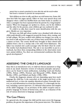 ASSESSING THE CHILD'S LANGUAGE 181 I
permit him to attend a preschool in town after she and the social worker
had found a volunteer to provide the transportation.
Sick children are slow to talk, and there are sick homes too. Some chil-
dren hear little but angry speech. Often we have seen speech decay and
disappear when a child was shuffled from one foster home to another or
when a youngster has been separated from his parents by a long hospital-
ization. When two languages are spoken in a home, one by the children
and the other by the parents, some children get too confused to talk.
If a child is to talk, there must be some identification with the care
giver. Models are very important.
We knew one little girl whose mother was a drunkard with whom no
child could identif,r as she staggered around the house, dirty, cursing, and
in half collapse. We have worked with children too hungry, too weak, or
too tired to talk and had to take care of these basic needs before they had
a chance to learn. The county sheriff once brought us three almost-wild
children from a hut in a swamp only a few miles from Kalamazoo. The
father was retarded and a junk scavenger who fed them when he could.
The mother had abandoned them. The tale is too incredible to put in a
textbook, but these three nonspeaking children in the observation room
were animal children. Yes, there are environmental conditions that deter
speech development.3
ASSESSING THE CHILD'S LANGUAGE
Since this is an introductory text, we shall not discuss assessment or diag-
nosis in any detail. Extensive reviews of evaluation principles and proce-
dures can be found in many publications, including Lund and Duchan
(1993), Nelson (1993), Peterson and Marquardt (1994), Shipley and
McAfee (1992), and Wallach and Butler (1984, 1994).
Clearly, the diagnostic mission will vary depending upon how much
language the child has: Is she nonverbal, at the single-word level, at the
multiword level, or does she manifest disordered syntax? Generally, how-
ever, we seek information in at least four domains: (1) a thorough case his-
tory, including a parent interview; (2) informal observations and samples
of the child's language; (3) an inventory of the child's receptive and ex-
pressive language by means of formal tests; and (4) an evaluation of the
role of various deterrents to language acquisition.
The Case History
As a general rule, the younger the child and the more severe the language
problem, the greater the importance of the parent interview. The clinician
 