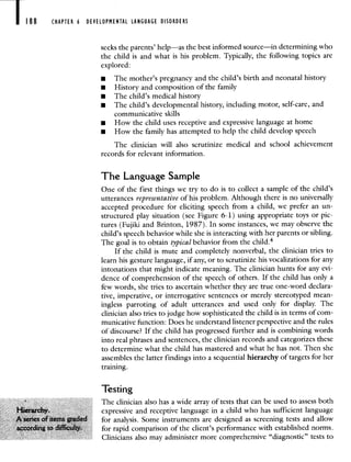 188 CHAPTER 6 DEVELOPMENTAL LANGUAGE DISORDERS
seeks the parents' help—as the best informed source—in determining who
the child is and what is his problem. Typically, the following topics are
explored:
• The mother's pregnancy and the child's birth and neonatal history
• History and composition of the family
• The child's medical history
• The child's developmental history, including motor, self-care, and
communicative skills
• How the child uses receptive and expressive language at home
• How the family has attempted to help the child develop speech
The clinician will also scrutinize medical and school achievement
records for relevant information.
The Language Sample
One of the first things we try to do is to collect a sample of the child's
utterances representative of his problem. Although there is no universally
accepted procedure for eliciting speech from a child, we prefer an un-
structured play situation (see Figure 6-1) using appropriate toys or pic-
tures (Fujiki and Brinton, 1987). In some instances, we may observe the
child's speech behavior while she is interacting with her parents or sibling.
The goal is to obtain typical behavior from the child.4
If the child is mute and completely nonverbal, the clinician tries to
learn his gesture language, if any, or to scrutinize his vocalizations for any
intonations that might indicate meaning. The clinician hunts for any evi-
dence of comprehension of the speech of others. If the child has only a
few words, she tries to ascertain whether they are true one-word declara-
tive, imperative, or interrogative sentences or merely stereotyped mean-
ingless parroting of adult utterances and used only for display. The
clinician also tries to judge how sophisticated the child is in terms of com-
municative function: Does he understand listener perspective and the rules
of discourse? If the child has progressed further and is combining words
into real phrases and sentences, the clinician records and categorizes these
to determine what the child has mastered and what he has not. Then she
assembles the latter findings into a sequential hierarchy of targets for her
training.
Testing
The clinician also has a wide array of tests that can be used to assess both
expressive and receptive language in a child who has sufficient language
for analysis. Some instruments are designed as screening tests and allow
for rapid comparison of the client's performance with established norms.
Clinicians also may administer more comprehensive "diagnostic" tests to
 