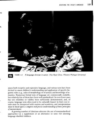 ASSESSING THE CHILD'S LANGUAGE 189
FIGURE 6-I A language clinician in action (Van Riper Clinic, Western Michigan University)
assess both receptive and expressive language, and various tests have been
devised to assess children's understanding and application of specific lin-
guistic rules (e.g., rules of morphology or of syntax) and knowledge of se-
mantics. Numerous formal tests of language are commercially available,
but relatively few of them have been well standardized. In even fewer cases
has test reliability or validity been sufficiently demonstrated; and, of
course, language tests often tend to be culturally biased. In brief, test re-
sults must be interpreted with caution and sensitivity, and interpretations
must be based upon a complete and precise understanding of basic principles
of measurement.
A growing number of clinicians advocate the use of nonstandardized
approaches—as a supplement or an alternative to tests—for assessing
language-disabled children.
 