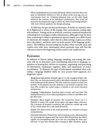 190 CHAPTER 6 DEVELOPMENTAL LANGUAGE DISORDERS
Moststandardized tests are norm-referenced, which means that they com-
pare an individual's behavior to that of others of the same age, sex, so-
cioeconomic level, etc. Criterion-referenced tests, on the other hand,
delineate the contents of an individual's performance; they reveal the
particular developmental stage at which the child is functioning and pro-
vide more relevant guidance for therapy planning.
A child may not give his best performance, it further is reasoned, when
he is frightened or unsure of the strange clinic environment, testing tasks,
and examiner. Testing can be an artificial, contrived, unnatural situation for
evaluating how a youngster really communicates. Although it may be more
time consuming to obtain a spontaneous speech sample (in a child's home
or classroom, for example, rather than in a clinic setting), it gives us a richer,
more descriptive, and hence more accurate picture of his language perfor-
mance. Nevertheless, formal testing has its place when correctly used, and
readers who wish more information about particular tests will find the
references cited at the beginning of this section to be useful sources.
Evaluation
In addition to history taking, language sampling, and testing, the clini-
cians will try to determine such contributing deterrents to language ac-
quisition as hearing loss, deficits in reception, organizing, and processing
of information, inadequate cognitive skills, and impairment of motor
coordination. To illustrate the type of information assembled when eval-
uating a language-disabled child, we now present brief segments of a
diagnostic report:
• Background Information: Hannah (age 4.1) is the youngest of three chil-
dren. She was born prematurely and is described as delayed in all aspects
of development by her parents. Her first word was uttered at twenty-two
months. At the present time the child has a very limited vocabulary (less
than fifty words); her verbal output is limited to one-word utterances
and gestures.
Language Comprehension: Attention span is erratic and very brief. The
child performed six of ten tasks requiring her to listen to and follow sim-
pie directions.
Semantics: Mean length of utterance (for twenty-five items) was 1.1.
Hannah is using a few simple action-agent and agent-object sentences.
On a measure of receptive vocabulary, she achieved a mental age score
of 3.2, which places her at the ninth percentile.
Syntax: The child scored at the tenth percentile on a measure of syntax
comprehension.
Associated Functions: Hannah has normal hearing acuity. Administration
of a screening test of gross and fine motor skills showed that the child is
capable of accomplishing tasks up to but not exceeding the three-year-
old level. A scale that assesses basic conceptual skills (numbers, spatial,
 
