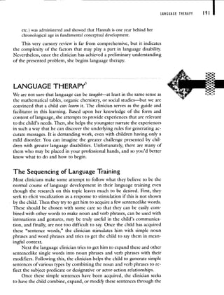 LANGUAGE THERAPY 191 I
etc.) was administered and showed that Hannah is one year behind her
chronological age in fundamental conceptual development.
This very cursory review is farfrom comprehensive, but it indicates
the complexity of the factors that may play a part in language disability.
Nevertheless, once the clinician has achieved a preliminary understanding
of the presented problem, she begins language therapy.
LANGUAGE THERAPY5
We are not sure that language can be taught—at least in the same sense as
the mathematical tables, organic chemistry, or social studies—but we are
convinced that a child can learn it. The clinician serves as the guide and
facilitator in this learning. Based upon her knowledge of the form and
content of language, she attempts to provide experiences that are relevant
to the child's needs. Then, she helps the youngster narrate the experiences
in such a way that he can discover the underlying rules for generating ac-
curate messages. It is demanding work, even with children having only a
mild disorder. You can imagine the greater challenge presented by chil-
dren with greater language disabilities. Unfortunately, there are many of
them who may be placed in your professional hands, and so you'd better
know what to do and how to begin.
The Sequencing of Language Training
Most clinicians make some attempt to follow what they believe to be the
normal course of language development in their language training even
though the research on this topic leaves much to be desired. First, they
seek to elicit vocalization as a response to stimulation if this is not shown
by the child. Then they try to get him to acquire a few sentencelike words.
These should be chosen with some care so that they can be easily com-
bined with other words to make noun and verb phrases, can be used with
intonations and gestures, may be truly useful in the child's communica-
tion, and finally, are not too difficult to say. Once the child has acquired
these "sentence words," the clinician stimulates him with simple noun
phrases and word phrases and tries to get the child to say them in mean-
ingful context.
Next the language clinician tries to get him to expand these and other
sentencelike single words into noun phrases and verb phrases with their
modifiers. Following this, the clinician helps the child to generate simple
sentences of various types by combining the noun and verb phrases to re-
flect the subject-predicate or designative or actor-action relationships.
Once these simple sentences have been acquired, the clinician seeks
to have the child combine, expand, or modify these sentences through the
 