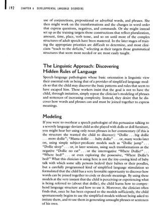 CHAPTER 6 DEVELOPMENTAL LANGUAGE DISORDERS
use of conjunctions, prepositional or adverbial words, and phrases. She
then might work on the transformations and the changes in word order
that express questions, negatives, and commands. Or she might instead
set up as the training targets those constructions that reflect pluralization,
amount, time, place, verb tense, and so on until most of the complex
structures of adult speech have been mastered. In the later stages of train-
ing the appropriate priorities are difficult to determine, and most clini-
cians "teach to the deficits," selecting as their targets those grammatical
structures that seem most needed or are most easily taught.
The Linguistic Approach: Discovering
Hidden Rules of Language
Speech-language pathologists whose basic orientation is linguistic view
their essential role as being that of a provider of simplified language mod-
els so that the child may discover the basic patterns and rules that seem to
have escaped him. These workers insist that the goal is not to have the
child, through imitation, simply repeat the clinician's modeling of phrases
and sentences of increasing complexity. Instead, they desire that he dis-
cover how words and phrases can and must be joined together to express
meanings.
Modeling
If you were to overhear a speech pathologist of this persuasion talking to
a severely language-deviant child as she played with dolls or doll furniture,
you might hear her using only noun phrases in her commentary (if this is
the structure she wanted the child to discover): "Dollie . . . big dollie
more dollie"; "Mama dollie . . . baby dollie" . . . or, many weeks later
on, using simple subject-predicate models such as "Dollie jump" .
"Dollie sleep" . . . or, in later sessions, using such transformations as the
negative "Dollie no eat" . . . or the interrogative "Where Dollie?" .
"Where bed?" . . . or even exploring the possessive, "Where Dollie's
bed?" What this clinician is using here is not the itsy-cooing kind of baby
talk with which some silly persons bedevil their babies or their poodles,
but a carefully programmed kind of simplified language stimulation so
formulated that the child has a very favorable opportunity to discover how
words can be joined together to code or decode meanings. By using these
models at the very instant that the child is perceiving or experiencing what
is being referred to (about that dollie), the child learns how to compre-
hend language structure and how to use it. Moreover, the clinician often
finds that, once he has been exposed to the models sufficiently, the child
spontaneously begins to use the simplified models without being asked to
imitate them, and to use them in generating untaught phrases or sentences
of his own.
 