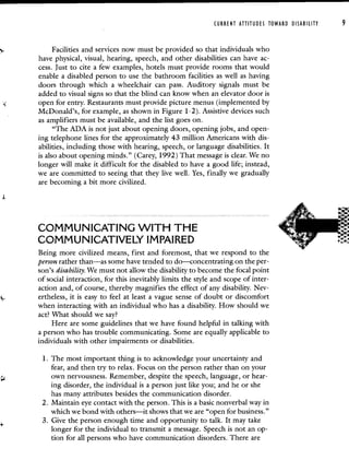 CURRENT ATTITUDES TOWARD DISABILITY 9
Facilities and services now must be provided so that individuals who
have physical, visual, hearing, speech, and other disabilities can have ac-
cess. Just to cite a few examples, hotels must provide rooms that would
enable a disabled person to use the bathroom facilities as well as having
doors through which a wheelchair can pass. Auditory signals must be
added to visual signs so that the blind can know when an elevator door is
open for entry. Restaurants must provide picture menus (implemented by
McDonald's, for example, as shown in Figure 1-2). Assistive devices such
as amplifiers must be available, and the list goes on.
"The ADA is not just about opening doors, opening jobs, and open-
ing telephone lines for the approximately 43 million Americans with dis-
abilities, including those with hearing, speech, or language disabilities. It
is also about opening minds." (Carey, 1992) That message is clear. We no
longer will make it difficult for the disabled to have a good life; instead,
we are committed to seeing that they live well. Yes, finally we gradually
are becoming a bit more civilized.
COMMUNICATING WITH THE
COMMUNICATIVELY IMPAIRED
Being more civilized means, first and foremost, that we respond to the
person rather than—as some have tended to do—concentrating on the per-
son's disability. We must not allow the disability to become the focal point
of social interaction, for this inevitably limits the style and scope of inter-
action and, of course, thereby magnifies the effect of any disability. Nev-
ertheless, it is easy to feel at least a vague sense of doubt or discomfort
when interacting with an individual who has a disability. How should we
act? What should we say?
Here are some guidelines that we have found helpful in talking with
a person who has trouble communicating. Some are equally applicable to
individuals with other impairments or disabilities.
1. The most important thing is to acknowledge your uncertainty and
fear, and then try to relax. Focus on the person rather than on your
own nervousness. Remember, despite the speech, language, or hear-
ing disorder, the individual is a person just like you; and he or she
has many attributes besides the communication disorder.
2. Maintain eye contact with the person. This is a basic nonverbal way in
which we bond with others—it shows that we are "open for business."
3. Give the person enough time and opportunity to talk. It may take
longer for the individual to transmit a message. Speech is not an op-
tion for all persons who have communication disorders. There are
 