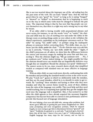 194 CHAPTER 6 DEVELOPMENTAL LANGUAGE DISORDERS
She is not too worried about the improper use of the -ed ending here for
the past tense of the verb. He can learn "drank" later. And she will feel
good when he says "goed" for "went" so long as he is saying "banged"
or "showed" or "tickled" to demonstrate that he is beginning to catch
on to the way in which some verbs must be changed to indicate the past
tense. The important thing is that he has seen that big people can cor-
rect themselves too, that there is a right way and a wrong way to say what
he means.
If an older child is having trouble with prepositional phrases and
never seems, for instance, to use the words "over" or "under," the clini-
cian and child may do a lot of crawling over and under the tables in the
therapy room or putting things under or over others as she verbalizes the
shared experiences, expanding on his inadequate utterances such as "Go
table" by saying "Go under table," or perhaps using his inadequate
phrases or sentences before correcting them; "Put dollie chair, no, no, I
mean 'put the dollie under the chair.'" Or the clinician may even ask him
to say it correctly, "Timmy, say: 'put dollie under the chair.'" Again, if
the child's pronouns are all askew, we show him the differences between
the correct and incorrect usages by making his error first and then cor-
recting it. Thus the clinician might say, "Me go outdoors now. . . No, I
go outdoors now" before indeed doing so. You might possibly feel that
the clinician should never use models that are linguistically defective even
though they are simplified. Should the clinician ever speak "childrenese"?
The answer seems to be yes, since research shows clearly that simplified
models as compared with standard ones are more effective in language
training.
With an older child, we may work more directly, confronting him with
his mistakes and providing the standard model as soon as the error occurs.
We play "Catch me!" games in which we deliberately make the mistakes,
and they are his usual mistakes, which he is to identify in order to get re-
wards. By "catching" these mistakes and having to show why they were
mistakes and what the correct forms would be, most of these children
learn the rules of the language very swiftly. They need help and they need
careftil teaching, but it is surprising how quickly they get the insights they
need once the language task is simplified. Also, it has seemed to us that
often the child appears to have already acquired the necessary linguistic
competence but has not been able to convert it into performance until we
provide this focused sort of language stimulation.
We were helping a four-year-old child who, among other problems, had
shown great difficulty in getting his past tenses straightened out. After
some prompting and error recognition activities, which he enjoyed
hugely, we were trying to get him to discriminate between "growed" and
"grew." Suddenly, he grinned at us and said, "I growed-grew, knowed-
knew that all the time. I knew it but now I got it." Unfortunately, the
English language has many traps for the unwary, and we had to
 