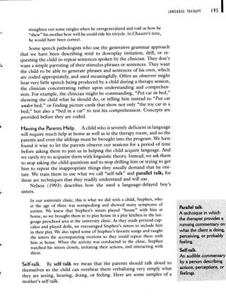 LANGUAGE THERAPY 195 I
straighten out some tangles when he overgeneralized and told us how he
"shew" his mother how well he could ride his tricycle. In Chaucer's time,
he would have been correct.
Some speech pathologists who use the generative grammar approach
that we have been describing tend to downplay imitation, drill, or re-
questing the child to repeat sentences spoken by the clinician. They don't
want a simple parroting of their stimulus phrases or sentences. They want
the child to be able to generate phrases and sentences of his own, which
are coded appropriately, and used meaningfully. Often an observer might
hear very little speech being produced by a child during a therapy session,
the clinician concentrating rather upon understanding and comprehen-
sion. For example, the clinician might be commanding, "Put car in bed,"
showing the child what he should do, or telling him instead to "Put car
under bed," or finding picture cards that show not only "the toy car in a
bed," but also a "bed in a car" to test his comprehension. Concepts are
provided before they are coded.
Having the Parents Help. A child who is severely deficient in language
will require much help at home as well as in the therapy room, and so the
parents and even the siblings must be brought into the program. We have
found it wise to let the parents observe our sessions for a period of time
before asking them to join us in helping the child acquire language. And
we rarely try to acquaint them with linguistic theory. Instead, we ask them
to stop asking the child questions and to stop drilling him or trying to get
him to repeat the inappropriate things they usually demand that he imi-
tate. We train them to use what we call "self-talk" and parallel talk, for
these are techniques that they readily understand and will use.
Nelson (1993) describes how she used a language-delayed boy's
sisters.
In our university clinic, this is what we did with a child, Stephen, who
at the age of three was nonspeaking and showed many symptoms of
autism. We knew that Stephen's sisters played "house" with him at
Parallel talk.
home, so we brought them in to play house in a play kitchen in the lan-
A technique in which
guage preschool area at the university clinic. As they made pretend cup- the therapist provides a
cakes and played dolls, we encouraged Stephen's sisters to include him running commentary on
in their play. We also taped some of Stephen's favorite songs and taught what the client is doing.
the sisters the accompanying motions so they could repeat them with perceiving, or probably
him at home. When the activity was conducted in the clinic, Stephen feeling.
watched his sisters closely, imitating their actions, and interacting with
them.
SeWtalk.
An audible commentary
Self-talk. By self-talk we mean that the parents should talk aloud to by a person describing
themselves so the child can overhear them verbalizing very simply what actions, perceptions, or
they are seeing, hearing, doing, or feeling. Here are some samples of a feelings.
mother's self-talk.
 