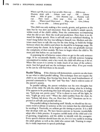 CHAPTER 6 DEVROPMENTAL LANGUAGE DISORDERS
Where cup? Oh, I see cup. Cup on table. Here cup. .. . Milkin cup.
Mummy drink milk.. . . Johnny want cup OK. . . . Johnny
drink. . . . Milk all gone. . . . Give Mummy cup.. . . Mummy wash
cup . . . . Here water. . . . Here soap . . . . Give cup bath . . . . All
clean . . . . Where towel? Here towel . . . . Wipe,wipe . . . . Give, Johnny
cup. . . . Put on table. . . . Johnny good boy.
This child was only making a few vowels, grunts, and gestures at the
time but he was alert and interested. Note the mother's simple speech,
within reach of the child's ability. Note the commentary accompanying
what she did or saw. Note the recall and prediction. Here there is no de-
mand for display speech. Here is self-talk used as verbalized thinking. It
wasn't long before the boy was talking to himself, too. Mothers and clin-
icians must learn to talk this way for the time being, to build the bridge
between where the child is and where he should be in language usage. He
cannot jump the chasm. As he begins to talk, they can gradually increase
the complexity of their models. We have to begin where the child is. We
must join him before we can lead him.
A surprising bit of behavior comes when we get to the early sentence
stage. If we occasionally fumble a bit, leave a self-talk sentence hanging
uncompleted in midair, omit a key word, the child will often say it for us.
When this occurs it is unwise to make much of an issue of the achieve-
ment. Just feel good and use the technique more often. If we put words
in his ears he will find them in his mouth.
Parallel Talking. If the clinician will demonstrate, a parent can also learn
to use what is called parallel talking. This technique does not require the
child to say anything, thus freeing him from the usual bombardment of
parental commands to "Say this" and "Say that." And it relieves some of
the parent's anxiety.
In parallel talking, the parent verbalizes not his own thoughts but
those of the child. He tells the child what he is doing, what he is feeling.
If he appears to be predicting that Jack will jump out of his box, he might
say, "Jack pop out, pretty soon." If he is about to turn off the light, he
says, "Light go away now." When the child tumbles from the chair, he
says, "Johnny fall down. Ow, ow. Hurt foot. Ow!" Emotions can be ex-
pressed in self-talk and parallel talk too.
This parallel talking is fascinating stuff. Ideally, we should say the nec-
essary word or phrase or sentence at the very instant that the child should
be needing it. Practically, we seldom get the timing so precise. It is a skill
that develops with use. We have known parents to become wonderfully
adept after a little practice. It requires careful study of the child and a lot
of guessing, imagination, and the ability to identify with the youngster.
Every speech clinician should learn the art, for it is very useful in treating
the adult aphasic as well as the child who cannot talk. Training in empa-
thy is vitally important in speech pathology.
 
