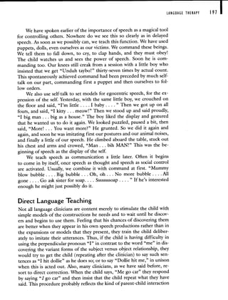 LANGUAGE THERAPY 191 I
We have spoken earlier of the importance of speech as a magical tool
for controlling others. Nowhere do we see this so clearly as in delayed
speech. As soon as we possibly can, we teach this function. We have used
puppets, dolls, even ourselves as our victims. We command these beings.
We tell them to fall down, to cry, to clap hands, and they must obey!
The child watches us and sees the power of speech. Soon he is com-
manding too. Our knees still creak from a session with a little boy who
insisted that we get "Unduh taybo!" thirty-seven times by actual count.
This spontaneously achieved command had been preceded by much self-
talk on our part, commanding first a puppet and then ourselves to fol-
low orders.
We also use self-talk to set models for egocentric speech, for the ex-
pression of the self. Yesterday, with the same little boy, we crouched on
the floor and said, "I'm little. . . . I baby. . . ." Then we got up on all
fours, and said, "I kitty. . . meow!" Then we stood up and said proudly,
"I big man. . . big as a house." The boy liked the display and gestured
that he wanted us to do it again. We looked puzzled, paused a bit, then
said, "More! . . . You want more?" He grunted. So we did it again and
again, and soon he was imitating first our postures and our animal noises,
and finally a littlç of our speech. He climbed aboard the table, stuck out
his chest and arms and crowed, "Man . . . bih MAN!" This was the be-
ginning of speech as the display of the self.
We teach speech as communication a little later. Often it begins
to come in by itself, once speech as thought and speech as social control
are activated. Usually, we combine it with command at first. "Mummy
blow bubble. . . . Big bubble. . . Oh, oh. . . No more bubble.. . . All
gone . . . . Go ask sister for soap. . . . Ssssssssoap . . . . " Ifhe's interested
enough he might just possibly do it.
Direct Language Teaching
Not all language clinicians are content merely to stimulate the child with
simple models of the constructions he needs and to wait until he discov-
ers and begins to use them. Feeling that his chances of discovering them
are better when they appear in his own speech productions rather than in
the expansions or models that they present, they train the child deliber-
ately to imitate their utterances. Thus, if the child is having difficulty in
using the perpendicular pronoun "I" in contrast to the word "me" in dis-
covering the variant forms of the subject versus object relationship, they
would try to get the child (repeating after the clinician) to say such sen-
tences as "I hit dollie" as he does so; or to say "Dollie hit me," in unison
when this is acted out. Also, many clinicians, as we have said before, re-
sort to direct correction. When the child says, "Me go car" they respond
by saying "I go car" and then insist that the child repeat what they have
said. This procedure probably reflects the kind of parent-child interaction
 