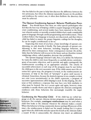 198 CHAPTER 6 DEVELOPMENTAL LANGUAGE DISORDERS
that has failed in the past to help him discover the difference between the
two pronouns, but when the clinician repeatedly focuses on the problem
and reinforces the correct one, it often does facilitate the discovery that
must be achieved.
The Operant Conditioning Approach: Behavior Modification Proce-
dures. You should know that there are other speech pathologists who
feel that the best way of helping a child to acquire language is through op-
erant conditioning, and several studies have been reported in the litera-
ture wherein autistic or mentally retarded children have made considerable
gains in language through careful programming and reinforcement. These
workers believe that language is learned, not discovered, and that when a
child has failed to master the proper linguistic codings for his thoughts,
he can be taught (conditioned) to do so.
Suspecting that most of you have a basic knowledge of operant con-
ditioning, we only describe it briefly. The basic principle of operant con-
ditioning is that most behaviors, including language behaviors, are
affected by their consequences. Some consequences increase the proba-
bility that the behavior will reoccur in the future and are therefore termed
reinforcing; others, called punishers, decrease that probability.
The operant language clinician's task, then, is to define the behaviors
he wants the child to emit more frequently, to carefully devise a serial pro-
gram of successive objectives, and to provide and apply contingently the
reinforcements according to an appropriate schedule. The criteria of
successful achievement at each step of the program must be met before
the child goes to the next successive step. If the child cannot meet the cri-
terion for a given step, the program is revised, or the reinforcements are
increased, or help in the form of "prompts" is given until success is
obtained. Sometimes, because the desired response is too complex or does
not exist (even intermittently) in the child's repertoire, a program of
successive approximations called shaping is used. In this shaping, the clin-
ician at first reinforces a response that may have very little similarity to
what must be learned. But as it occurs again and again, however, some
variability is usually shown and when it appears the clinician contingently
reinforces only those behaviors that increasingly resemble the target
behavior.
Conditioning the Nonverbal Child. If the child has no verbal lan-
guage at all, the operant clinician devises programs to establish imitative
behaviors For example, contingent reinforcement may be used when a
fl'oement child first looks at the clinician whenever the clinician makes a sound
When this behavior is being consistently shown (perhaps 80 percent of the
time), the reinforcement is faded out for simply looking but it is given
again when the child looks and also opens his mouth as the clinician makes
a sound. If this is unsuccessful, the clinician may insert an additional
 