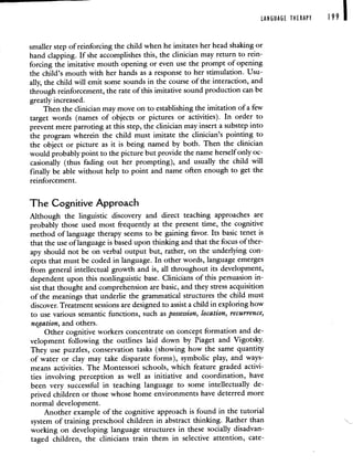 LANGUAGE THERAPY 199 1
smaller step of reinforcing the child when he imitates her head shaking or
hand clapping. If she accomplishes this, the clinician may return to rein-
forcing the imitative mouth opening or even use the prompt of opening
the child's mouth with her hands as a response to her stimulation. Usu-
ally, the child will emit some sounds in the course of the interaction, and
through reinforcement, the rate of this imitative sound production can be
greatly increased.
Then the clinician may move on to establishing the imitation of a few
target words (names of objects or pictures or activities). In order to
prevent mere parroting at this step, the clinician may insert a substep into
the program wherein the child must imitate the clinician's pointing to
the object or picture as it is being named by both. Then the clinician
would probably point to the picture but provide the name herself only oc-
casionally (thus fading out her prompting), and usually the child will
finally be able without help to point and name often enough to get the
reinforcement.
The Cognitive Approach
Although the linguistic discovery and direct teaching approaches are
probably those used most frequently at the present time, the cognitive
method of language therapy seems to be gaining favor. Its basic tenet is
that the use of language is based upon thinking and that the focus of ther-
apy should not be on verbal output but, rather, on the underlying con-
cepts that must be coded in language. In other words, language emerges
from general intellectual growth and is, all throughout its development,
dependent upon this nonlinguistic base. Clinicians of this persuasion in-
sist that thought and comprehension are basic, and they stress acquisition
of the meanings that underlie the grammatical structures the child must
discover. Treatment sessions are designed to assist a child in exploring how
to use various semantic functions, such as possession, location, recurrence,
negation, and others.
Other cognitive workers concentrate on concept formation and de-
velopment following the outlines laid down by Piaget and Vigotsky.
They use puzzles, conservation tasks (showing how the same quantity
of water or clay may take disparate forms), symbolic play, and ways-
means activities. The Montessori schools, which feature graded activi-
ties involving perception as well as initiative and coordination, have
been very successful in teaching language to some intellectually de-
prived children or those whose home environments have deterred more
normal development.
Another example of the cognitive approach is found in the tutorial
system of training preschool children in abstract thinking. Rather than
working on developing language structures in these socially disadvan-
taged children, the clinicians train them in selective attention, cate-
 