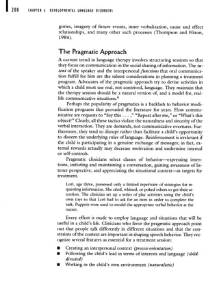 200 CHAPTER 6 DEVELOPMENTAL LANGUAGE DISORDERS
gories, imagery of future events, inner verbalization, cause and effect
relationships, and many other such processes (Thompson and Hixon,
1984).
The Pragmatic Approach
A current trend in language therapy involves structuring sessions so that
they focus on communication in the social sharing of information. The in-
tent of the speaker and the interpersonal functions that oral communica-
tion fulfill for him are the salient considerations in planning a treatment
program. Advocates of the pragmatic approach try to devise activities in
which a child must use real, not contrived, language. They maintain that
the therapy session should be a natural version of, and a model for, real-
life communicative situations.6
Perhaps the popularity of pragmatics is a backlash to behavior modi-
fication programs that pervaded the literature for years. How commu-
nicative are requests to "Say this . . ," "Repeat after me," or "What's this
object?" Clearly, all these tactics violate the naturalness and sincerity of the
verbal interaction. They are demands, not communicative overtures. Fur-
thermore, they tend to disrupt rather than facilitate a child's opportunity
to discern the underlying rules of language. Reinforcement is irrelevant if
the child is participating in a genuine exchange of messages; in fact, ex-
ternal rewards actually may decrease motivation and undermine internal
or self-controls.
Pragmatic clinicians select classes of behavior—expressing inten-
tions, initiating and maintaining a conversation, gaining awareness of lis-
tener perspective, and appreciating the situational context—as targets for
treatment.
Lori, age three, possessed only a limited repertoire of strategies for re-
questing information. She cried, whined, or poked others to get their at-
tention. The clinician set up a series of play activities using the child's
own toys so that Lori had to ask for an item in order to complete the
task. Puppets were used to model the appropriate verbal behavior at the
outset.
Every effort is made to employ language and situations that will be
useful in a child's life. Clinicians who favor the pragmatic approach point
out that people talk differently in different situations and that the con-
straints of the context are important in shaping speech behavior. They rec-
ognize several features as essential for a treatment session:
• Creating an interpersonal context (process-orientation)
• Following the child's lead in terms of interests and language (child-
directed)
• Working in the child's own environment (naturalistic)
 